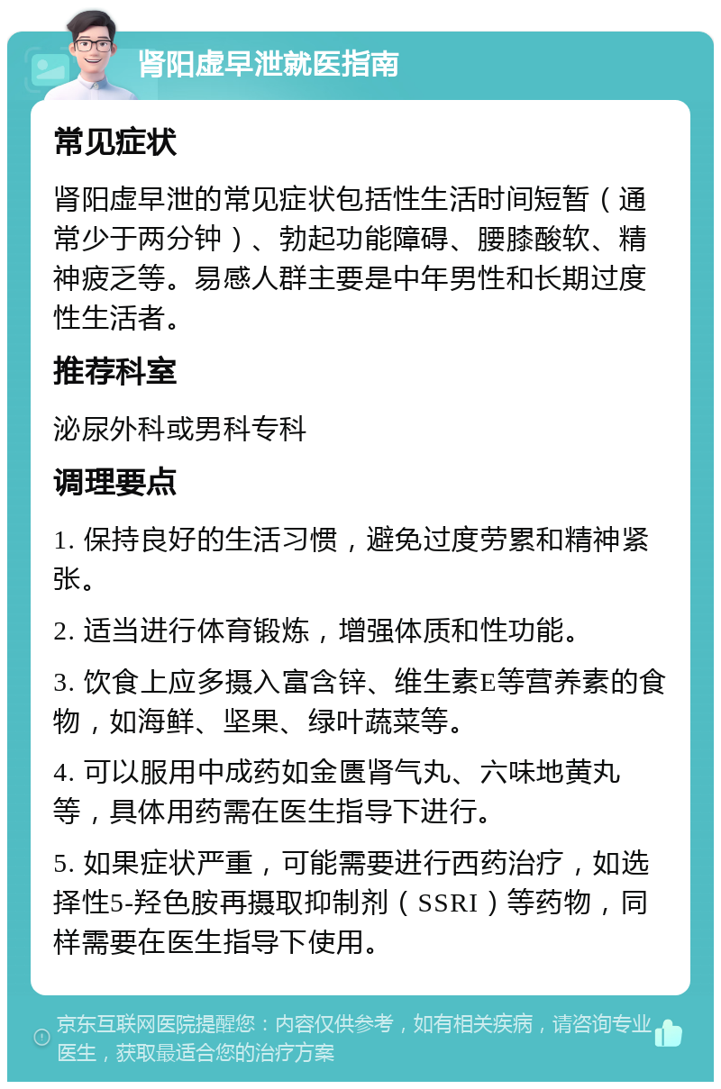 肾阳虚早泄就医指南 常见症状 肾阳虚早泄的常见症状包括性生活时间短暂（通常少于两分钟）、勃起功能障碍、腰膝酸软、精神疲乏等。易感人群主要是中年男性和长期过度性生活者。 推荐科室 泌尿外科或男科专科 调理要点 1. 保持良好的生活习惯，避免过度劳累和精神紧张。 2. 适当进行体育锻炼，增强体质和性功能。 3. 饮食上应多摄入富含锌、维生素E等营养素的食物，如海鲜、坚果、绿叶蔬菜等。 4. 可以服用中成药如金匮肾气丸、六味地黄丸等，具体用药需在医生指导下进行。 5. 如果症状严重，可能需要进行西药治疗，如选择性5-羟色胺再摄取抑制剂（SSRI）等药物，同样需要在医生指导下使用。