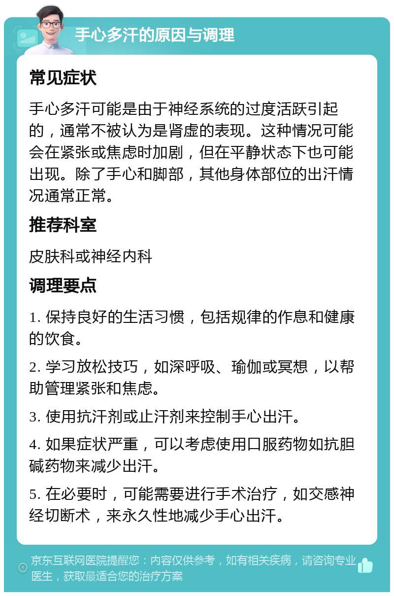 手心多汗的原因与调理 常见症状 手心多汗可能是由于神经系统的过度活跃引起的，通常不被认为是肾虚的表现。这种情况可能会在紧张或焦虑时加剧，但在平静状态下也可能出现。除了手心和脚部，其他身体部位的出汗情况通常正常。 推荐科室 皮肤科或神经内科 调理要点 1. 保持良好的生活习惯，包括规律的作息和健康的饮食。 2. 学习放松技巧，如深呼吸、瑜伽或冥想，以帮助管理紧张和焦虑。 3. 使用抗汗剂或止汗剂来控制手心出汗。 4. 如果症状严重，可以考虑使用口服药物如抗胆碱药物来减少出汗。 5. 在必要时，可能需要进行手术治疗，如交感神经切断术，来永久性地减少手心出汗。