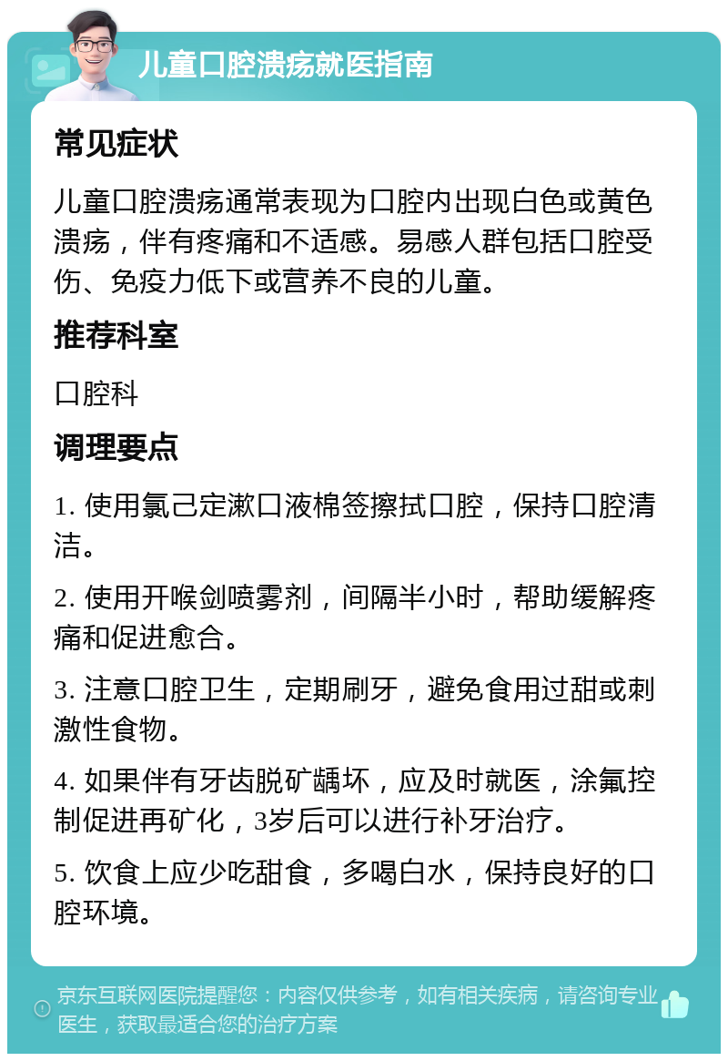 儿童口腔溃疡就医指南 常见症状 儿童口腔溃疡通常表现为口腔内出现白色或黄色溃疡，伴有疼痛和不适感。易感人群包括口腔受伤、免疫力低下或营养不良的儿童。 推荐科室 口腔科 调理要点 1. 使用氯己定漱口液棉签擦拭口腔，保持口腔清洁。 2. 使用开喉剑喷雾剂，间隔半小时，帮助缓解疼痛和促进愈合。 3. 注意口腔卫生，定期刷牙，避免食用过甜或刺激性食物。 4. 如果伴有牙齿脱矿龋坏，应及时就医，涂氟控制促进再矿化，3岁后可以进行补牙治疗。 5. 饮食上应少吃甜食，多喝白水，保持良好的口腔环境。