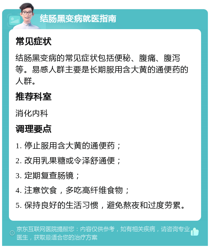 结肠黑变病就医指南 常见症状 结肠黑变病的常见症状包括便秘、腹痛、腹泻等。易感人群主要是长期服用含大黄的通便药的人群。 推荐科室 消化内科 调理要点 1. 停止服用含大黄的通便药； 2. 改用乳果糖或令泽舒通便； 3. 定期复查肠镜； 4. 注意饮食，多吃高纤维食物； 5. 保持良好的生活习惯，避免熬夜和过度劳累。