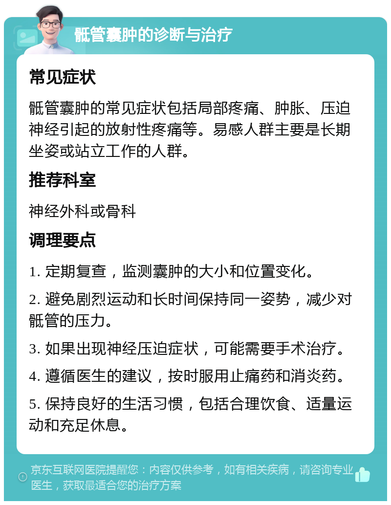 骶管囊肿的诊断与治疗 常见症状 骶管囊肿的常见症状包括局部疼痛、肿胀、压迫神经引起的放射性疼痛等。易感人群主要是长期坐姿或站立工作的人群。 推荐科室 神经外科或骨科 调理要点 1. 定期复查，监测囊肿的大小和位置变化。 2. 避免剧烈运动和长时间保持同一姿势，减少对骶管的压力。 3. 如果出现神经压迫症状，可能需要手术治疗。 4. 遵循医生的建议，按时服用止痛药和消炎药。 5. 保持良好的生活习惯，包括合理饮食、适量运动和充足休息。