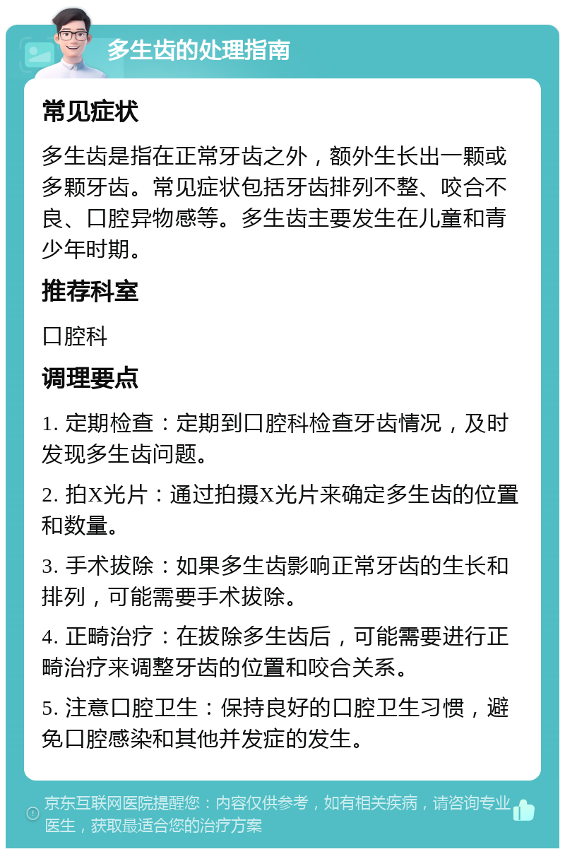 多生齿的处理指南 常见症状 多生齿是指在正常牙齿之外，额外生长出一颗或多颗牙齿。常见症状包括牙齿排列不整、咬合不良、口腔异物感等。多生齿主要发生在儿童和青少年时期。 推荐科室 口腔科 调理要点 1. 定期检查：定期到口腔科检查牙齿情况，及时发现多生齿问题。 2. 拍X光片：通过拍摄X光片来确定多生齿的位置和数量。 3. 手术拔除：如果多生齿影响正常牙齿的生长和排列，可能需要手术拔除。 4. 正畸治疗：在拔除多生齿后，可能需要进行正畸治疗来调整牙齿的位置和咬合关系。 5. 注意口腔卫生：保持良好的口腔卫生习惯，避免口腔感染和其他并发症的发生。