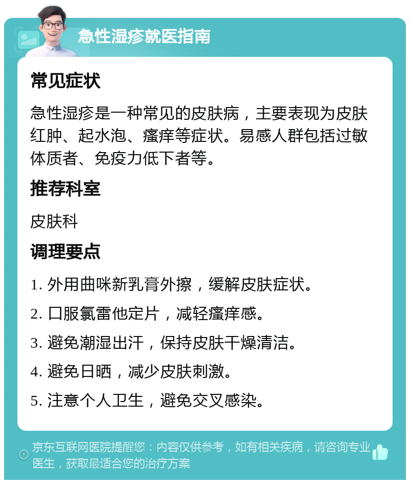 急性湿疹就医指南 常见症状 急性湿疹是一种常见的皮肤病，主要表现为皮肤红肿、起水泡、瘙痒等症状。易感人群包括过敏体质者、免疫力低下者等。 推荐科室 皮肤科 调理要点 1. 外用曲咪新乳膏外擦，缓解皮肤症状。 2. 口服氯雷他定片，减轻瘙痒感。 3. 避免潮湿出汗，保持皮肤干燥清洁。 4. 避免日晒，减少皮肤刺激。 5. 注意个人卫生，避免交叉感染。