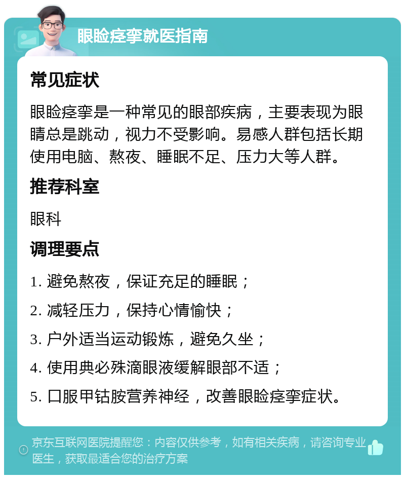 眼睑痉挛就医指南 常见症状 眼睑痉挛是一种常见的眼部疾病，主要表现为眼睛总是跳动，视力不受影响。易感人群包括长期使用电脑、熬夜、睡眠不足、压力大等人群。 推荐科室 眼科 调理要点 1. 避免熬夜，保证充足的睡眠； 2. 减轻压力，保持心情愉快； 3. 户外适当运动锻炼，避免久坐； 4. 使用典必殊滴眼液缓解眼部不适； 5. 口服甲钴胺营养神经，改善眼睑痉挛症状。