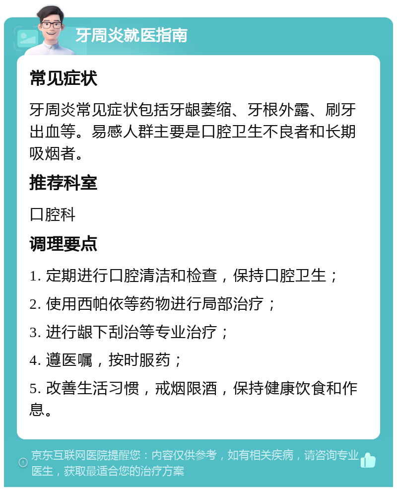 牙周炎就医指南 常见症状 牙周炎常见症状包括牙龈萎缩、牙根外露、刷牙出血等。易感人群主要是口腔卫生不良者和长期吸烟者。 推荐科室 口腔科 调理要点 1. 定期进行口腔清洁和检查，保持口腔卫生； 2. 使用西帕依等药物进行局部治疗； 3. 进行龈下刮治等专业治疗； 4. 遵医嘱，按时服药； 5. 改善生活习惯，戒烟限酒，保持健康饮食和作息。