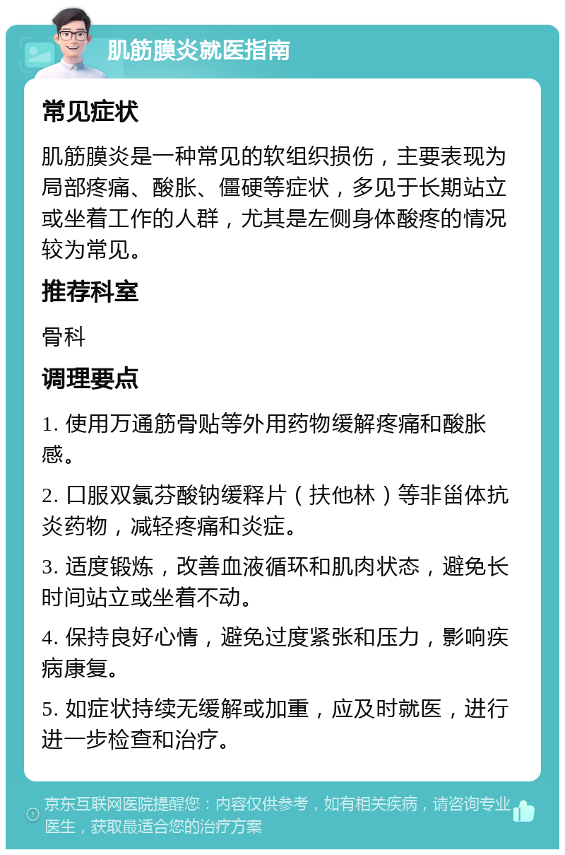 肌筋膜炎就医指南 常见症状 肌筋膜炎是一种常见的软组织损伤，主要表现为局部疼痛、酸胀、僵硬等症状，多见于长期站立或坐着工作的人群，尤其是左侧身体酸疼的情况较为常见。 推荐科室 骨科 调理要点 1. 使用万通筋骨贴等外用药物缓解疼痛和酸胀感。 2. 口服双氯芬酸钠缓释片（扶他林）等非甾体抗炎药物，减轻疼痛和炎症。 3. 适度锻炼，改善血液循环和肌肉状态，避免长时间站立或坐着不动。 4. 保持良好心情，避免过度紧张和压力，影响疾病康复。 5. 如症状持续无缓解或加重，应及时就医，进行进一步检查和治疗。