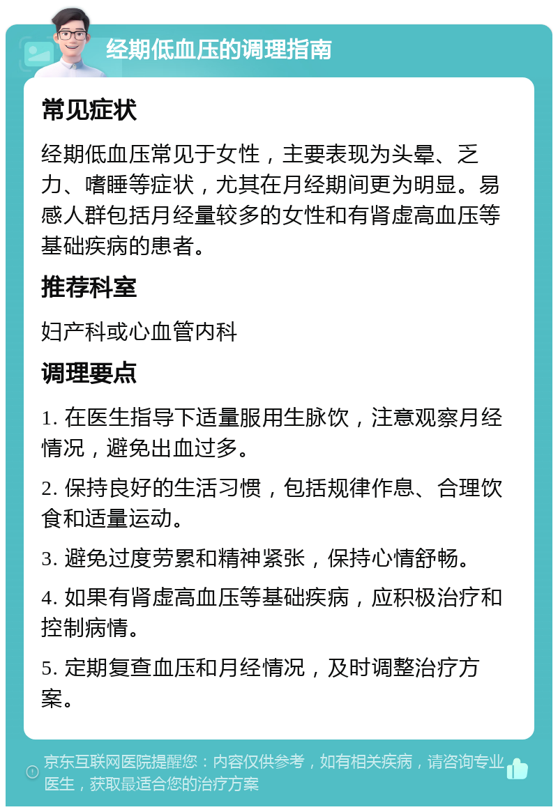 经期低血压的调理指南 常见症状 经期低血压常见于女性，主要表现为头晕、乏力、嗜睡等症状，尤其在月经期间更为明显。易感人群包括月经量较多的女性和有肾虚高血压等基础疾病的患者。 推荐科室 妇产科或心血管内科 调理要点 1. 在医生指导下适量服用生脉饮，注意观察月经情况，避免出血过多。 2. 保持良好的生活习惯，包括规律作息、合理饮食和适量运动。 3. 避免过度劳累和精神紧张，保持心情舒畅。 4. 如果有肾虚高血压等基础疾病，应积极治疗和控制病情。 5. 定期复查血压和月经情况，及时调整治疗方案。