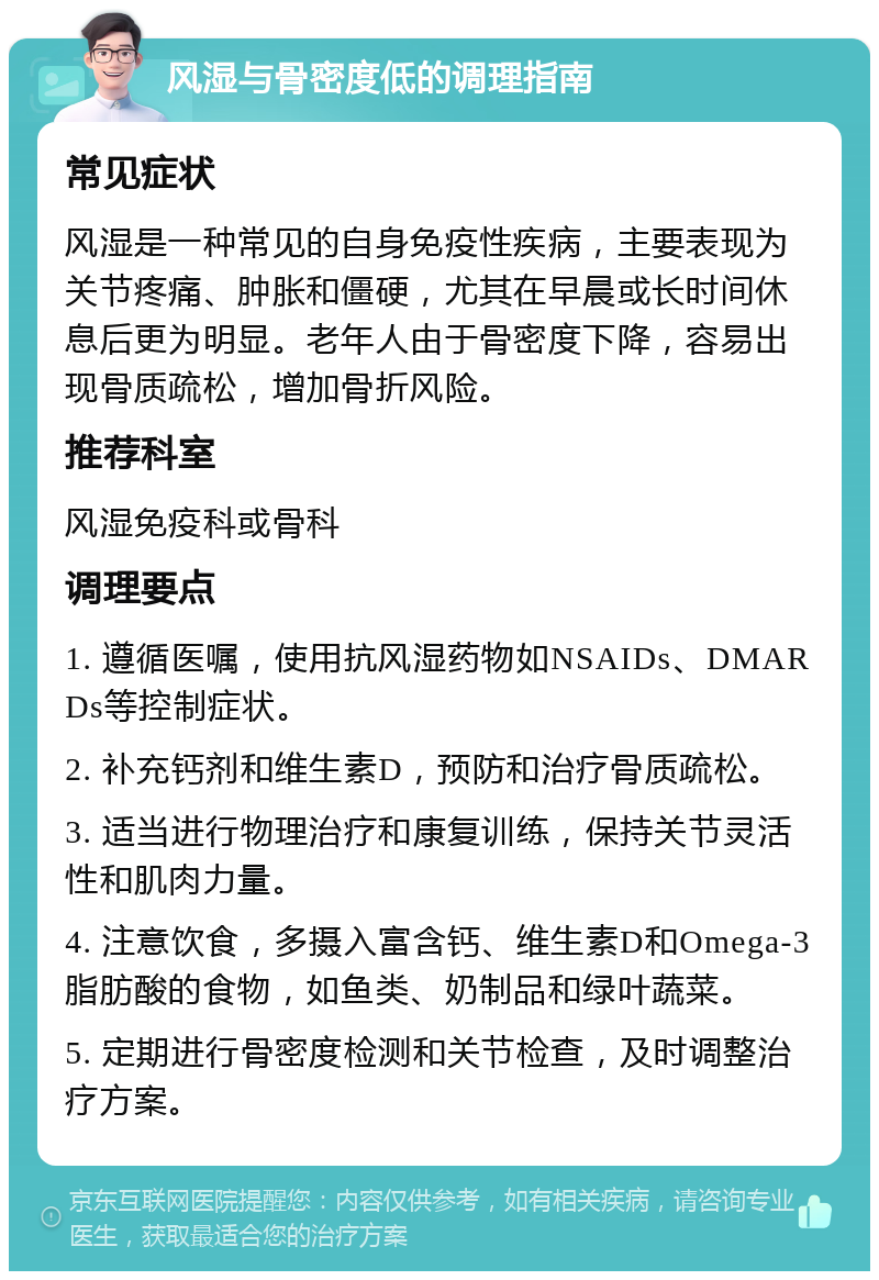 风湿与骨密度低的调理指南 常见症状 风湿是一种常见的自身免疫性疾病，主要表现为关节疼痛、肿胀和僵硬，尤其在早晨或长时间休息后更为明显。老年人由于骨密度下降，容易出现骨质疏松，增加骨折风险。 推荐科室 风湿免疫科或骨科 调理要点 1. 遵循医嘱，使用抗风湿药物如NSAIDs、DMARDs等控制症状。 2. 补充钙剂和维生素D，预防和治疗骨质疏松。 3. 适当进行物理治疗和康复训练，保持关节灵活性和肌肉力量。 4. 注意饮食，多摄入富含钙、维生素D和Omega-3脂肪酸的食物，如鱼类、奶制品和绿叶蔬菜。 5. 定期进行骨密度检测和关节检查，及时调整治疗方案。