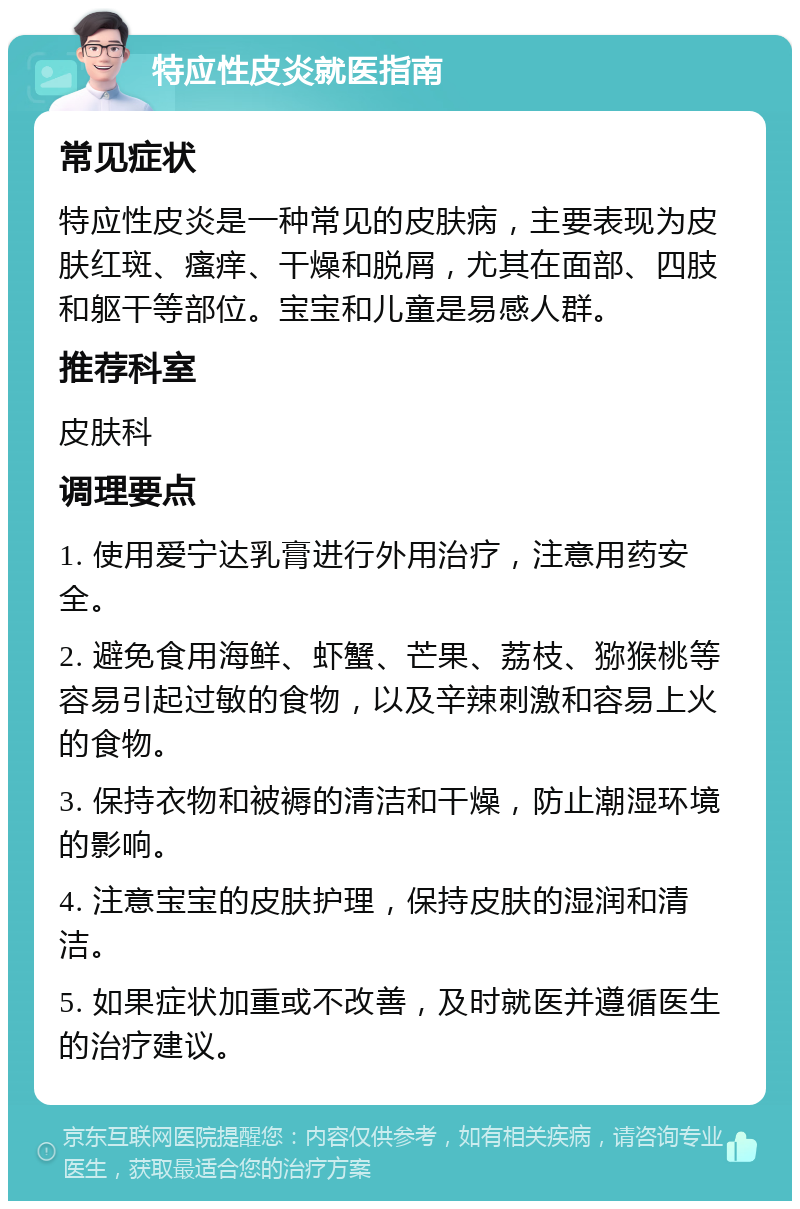 特应性皮炎就医指南 常见症状 特应性皮炎是一种常见的皮肤病，主要表现为皮肤红斑、瘙痒、干燥和脱屑，尤其在面部、四肢和躯干等部位。宝宝和儿童是易感人群。 推荐科室 皮肤科 调理要点 1. 使用爱宁达乳膏进行外用治疗，注意用药安全。 2. 避免食用海鲜、虾蟹、芒果、荔枝、猕猴桃等容易引起过敏的食物，以及辛辣刺激和容易上火的食物。 3. 保持衣物和被褥的清洁和干燥，防止潮湿环境的影响。 4. 注意宝宝的皮肤护理，保持皮肤的湿润和清洁。 5. 如果症状加重或不改善，及时就医并遵循医生的治疗建议。