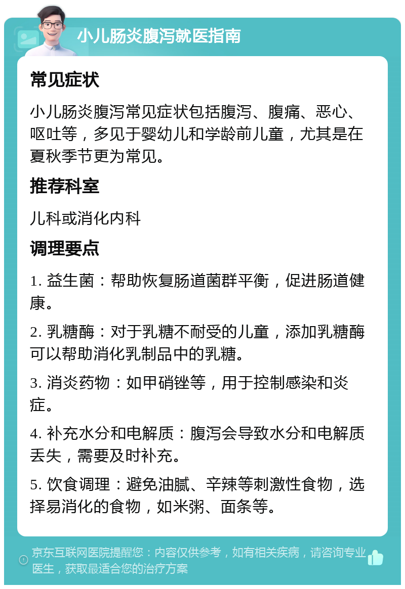 小儿肠炎腹泻就医指南 常见症状 小儿肠炎腹泻常见症状包括腹泻、腹痛、恶心、呕吐等，多见于婴幼儿和学龄前儿童，尤其是在夏秋季节更为常见。 推荐科室 儿科或消化内科 调理要点 1. 益生菌：帮助恢复肠道菌群平衡，促进肠道健康。 2. 乳糖酶：对于乳糖不耐受的儿童，添加乳糖酶可以帮助消化乳制品中的乳糖。 3. 消炎药物：如甲硝锉等，用于控制感染和炎症。 4. 补充水分和电解质：腹泻会导致水分和电解质丢失，需要及时补充。 5. 饮食调理：避免油腻、辛辣等刺激性食物，选择易消化的食物，如米粥、面条等。