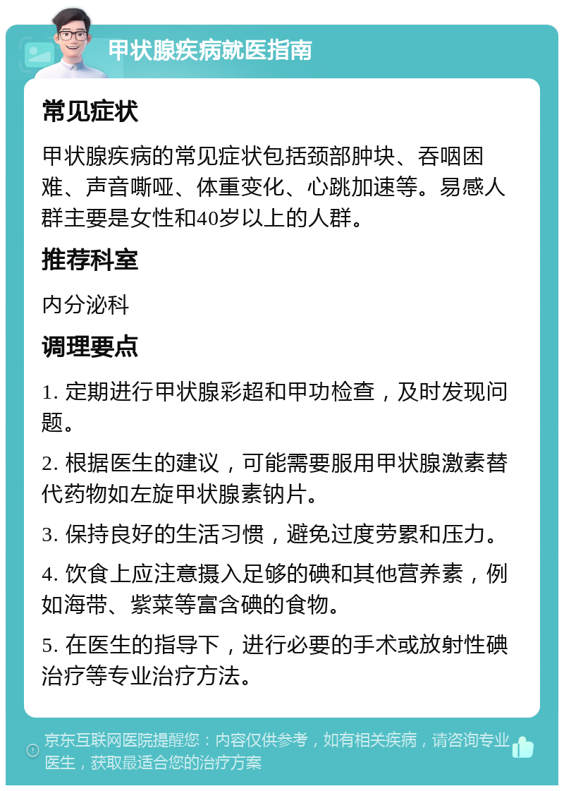 甲状腺疾病就医指南 常见症状 甲状腺疾病的常见症状包括颈部肿块、吞咽困难、声音嘶哑、体重变化、心跳加速等。易感人群主要是女性和40岁以上的人群。 推荐科室 内分泌科 调理要点 1. 定期进行甲状腺彩超和甲功检查，及时发现问题。 2. 根据医生的建议，可能需要服用甲状腺激素替代药物如左旋甲状腺素钠片。 3. 保持良好的生活习惯，避免过度劳累和压力。 4. 饮食上应注意摄入足够的碘和其他营养素，例如海带、紫菜等富含碘的食物。 5. 在医生的指导下，进行必要的手术或放射性碘治疗等专业治疗方法。