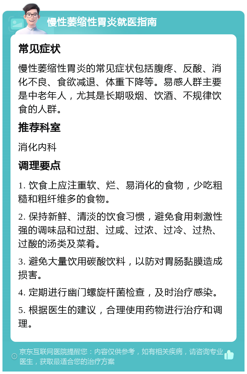 慢性萎缩性胃炎就医指南 常见症状 慢性萎缩性胃炎的常见症状包括腹疼、反酸、消化不良、食欲减退、体重下降等。易感人群主要是中老年人，尤其是长期吸烟、饮酒、不规律饮食的人群。 推荐科室 消化内科 调理要点 1. 饮食上应注重软、烂、易消化的食物，少吃粗糙和粗纤维多的食物。 2. 保持新鲜、清淡的饮食习惯，避免食用刺激性强的调味品和过甜、过咸、过浓、过冷、过热、过酸的汤类及菜肴。 3. 避免大量饮用碳酸饮料，以防对胃肠黏膜造成损害。 4. 定期进行幽门螺旋杆菌检查，及时治疗感染。 5. 根据医生的建议，合理使用药物进行治疗和调理。