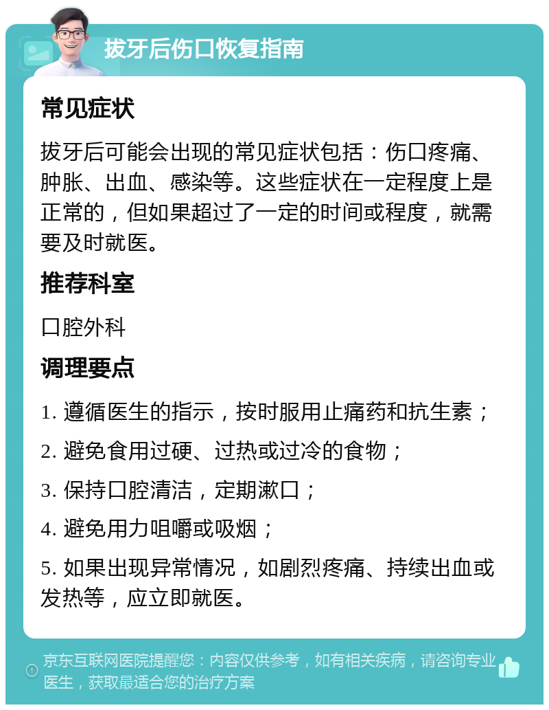 拔牙后伤口恢复指南 常见症状 拔牙后可能会出现的常见症状包括：伤口疼痛、肿胀、出血、感染等。这些症状在一定程度上是正常的，但如果超过了一定的时间或程度，就需要及时就医。 推荐科室 口腔外科 调理要点 1. 遵循医生的指示，按时服用止痛药和抗生素； 2. 避免食用过硬、过热或过冷的食物； 3. 保持口腔清洁，定期漱口； 4. 避免用力咀嚼或吸烟； 5. 如果出现异常情况，如剧烈疼痛、持续出血或发热等，应立即就医。