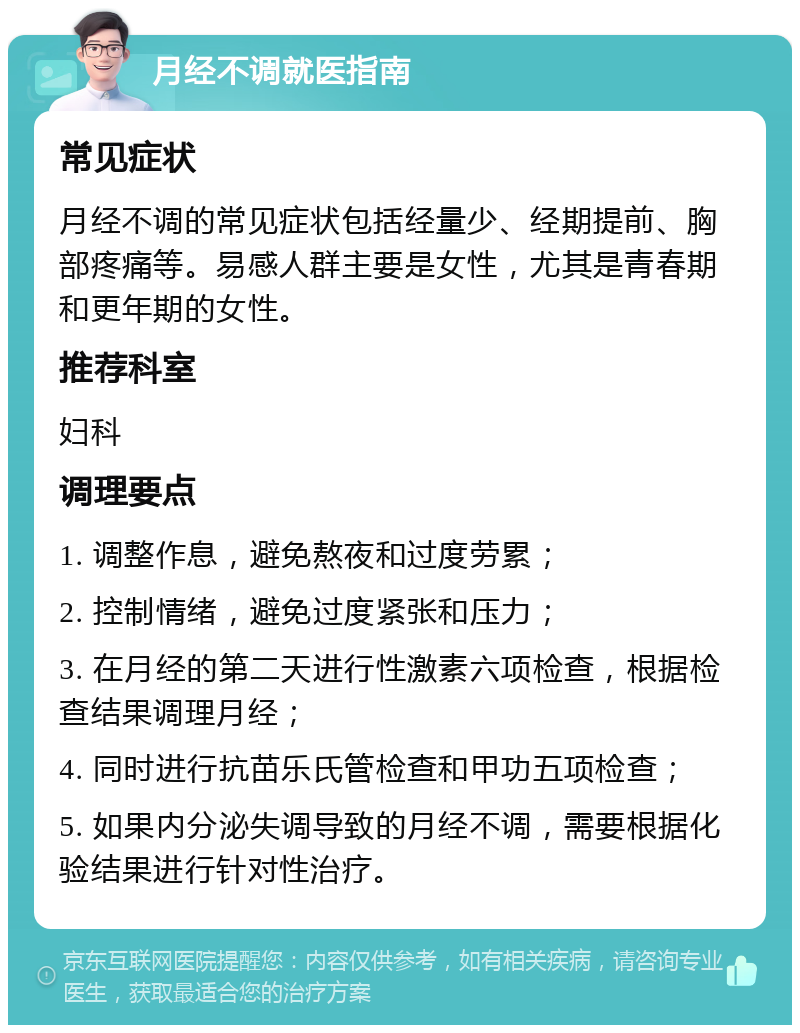 月经不调就医指南 常见症状 月经不调的常见症状包括经量少、经期提前、胸部疼痛等。易感人群主要是女性，尤其是青春期和更年期的女性。 推荐科室 妇科 调理要点 1. 调整作息，避免熬夜和过度劳累； 2. 控制情绪，避免过度紧张和压力； 3. 在月经的第二天进行性激素六项检查，根据检查结果调理月经； 4. 同时进行抗苗乐氏管检查和甲功五项检查； 5. 如果内分泌失调导致的月经不调，需要根据化验结果进行针对性治疗。