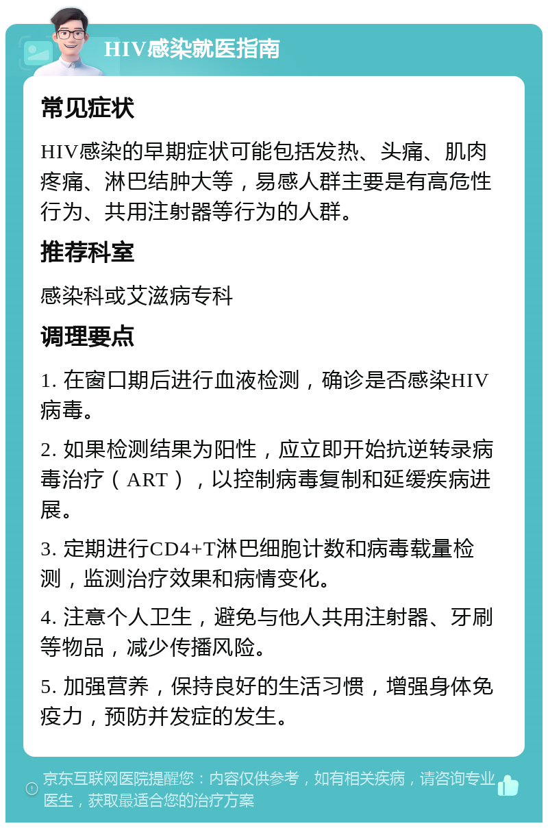 HIV感染就医指南 常见症状 HIV感染的早期症状可能包括发热、头痛、肌肉疼痛、淋巴结肿大等，易感人群主要是有高危性行为、共用注射器等行为的人群。 推荐科室 感染科或艾滋病专科 调理要点 1. 在窗口期后进行血液检测，确诊是否感染HIV病毒。 2. 如果检测结果为阳性，应立即开始抗逆转录病毒治疗（ART），以控制病毒复制和延缓疾病进展。 3. 定期进行CD4+T淋巴细胞计数和病毒载量检测，监测治疗效果和病情变化。 4. 注意个人卫生，避免与他人共用注射器、牙刷等物品，减少传播风险。 5. 加强营养，保持良好的生活习惯，增强身体免疫力，预防并发症的发生。