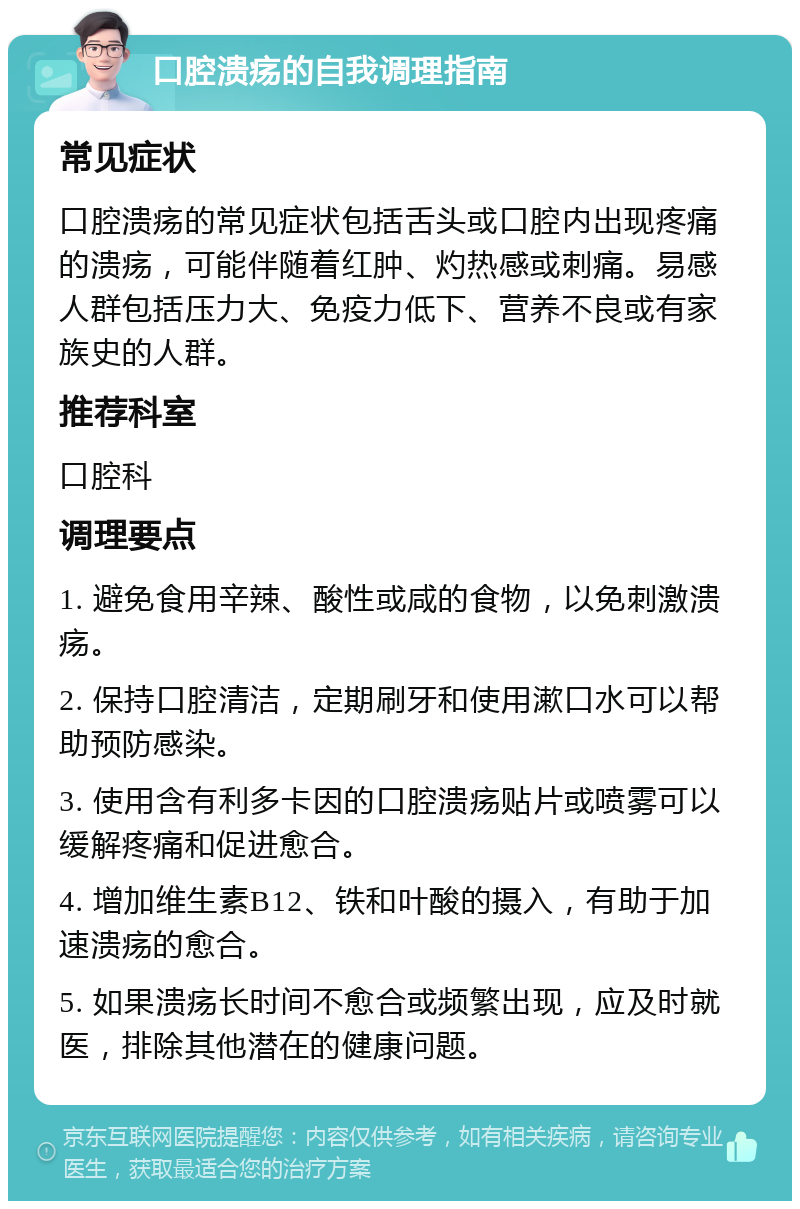 口腔溃疡的自我调理指南 常见症状 口腔溃疡的常见症状包括舌头或口腔内出现疼痛的溃疡，可能伴随着红肿、灼热感或刺痛。易感人群包括压力大、免疫力低下、营养不良或有家族史的人群。 推荐科室 口腔科 调理要点 1. 避免食用辛辣、酸性或咸的食物，以免刺激溃疡。 2. 保持口腔清洁，定期刷牙和使用漱口水可以帮助预防感染。 3. 使用含有利多卡因的口腔溃疡贴片或喷雾可以缓解疼痛和促进愈合。 4. 增加维生素B12、铁和叶酸的摄入，有助于加速溃疡的愈合。 5. 如果溃疡长时间不愈合或频繁出现，应及时就医，排除其他潜在的健康问题。