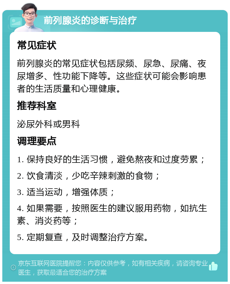 前列腺炎的诊断与治疗 常见症状 前列腺炎的常见症状包括尿频、尿急、尿痛、夜尿增多、性功能下降等。这些症状可能会影响患者的生活质量和心理健康。 推荐科室 泌尿外科或男科 调理要点 1. 保持良好的生活习惯，避免熬夜和过度劳累； 2. 饮食清淡，少吃辛辣刺激的食物； 3. 适当运动，增强体质； 4. 如果需要，按照医生的建议服用药物，如抗生素、消炎药等； 5. 定期复查，及时调整治疗方案。