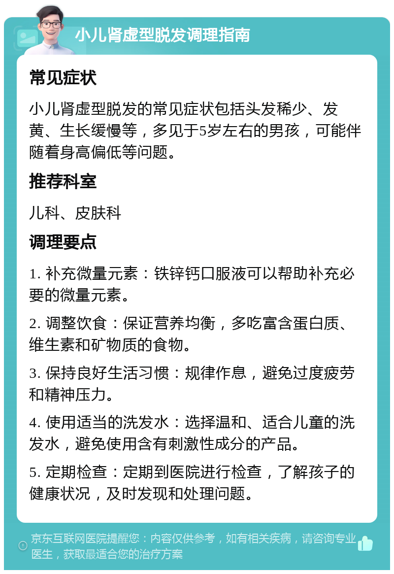 小儿肾虚型脱发调理指南 常见症状 小儿肾虚型脱发的常见症状包括头发稀少、发黄、生长缓慢等，多见于5岁左右的男孩，可能伴随着身高偏低等问题。 推荐科室 儿科、皮肤科 调理要点 1. 补充微量元素：铁锌钙口服液可以帮助补充必要的微量元素。 2. 调整饮食：保证营养均衡，多吃富含蛋白质、维生素和矿物质的食物。 3. 保持良好生活习惯：规律作息，避免过度疲劳和精神压力。 4. 使用适当的洗发水：选择温和、适合儿童的洗发水，避免使用含有刺激性成分的产品。 5. 定期检查：定期到医院进行检查，了解孩子的健康状况，及时发现和处理问题。