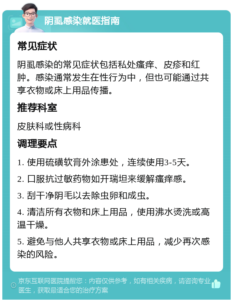 阴虱感染就医指南 常见症状 阴虱感染的常见症状包括私处瘙痒、皮疹和红肿。感染通常发生在性行为中，但也可能通过共享衣物或床上用品传播。 推荐科室 皮肤科或性病科 调理要点 1. 使用硫磺软膏外涂患处，连续使用3-5天。 2. 口服抗过敏药物如开瑞坦来缓解瘙痒感。 3. 刮干净阴毛以去除虫卵和成虫。 4. 清洁所有衣物和床上用品，使用沸水烫洗或高温干燥。 5. 避免与他人共享衣物或床上用品，减少再次感染的风险。