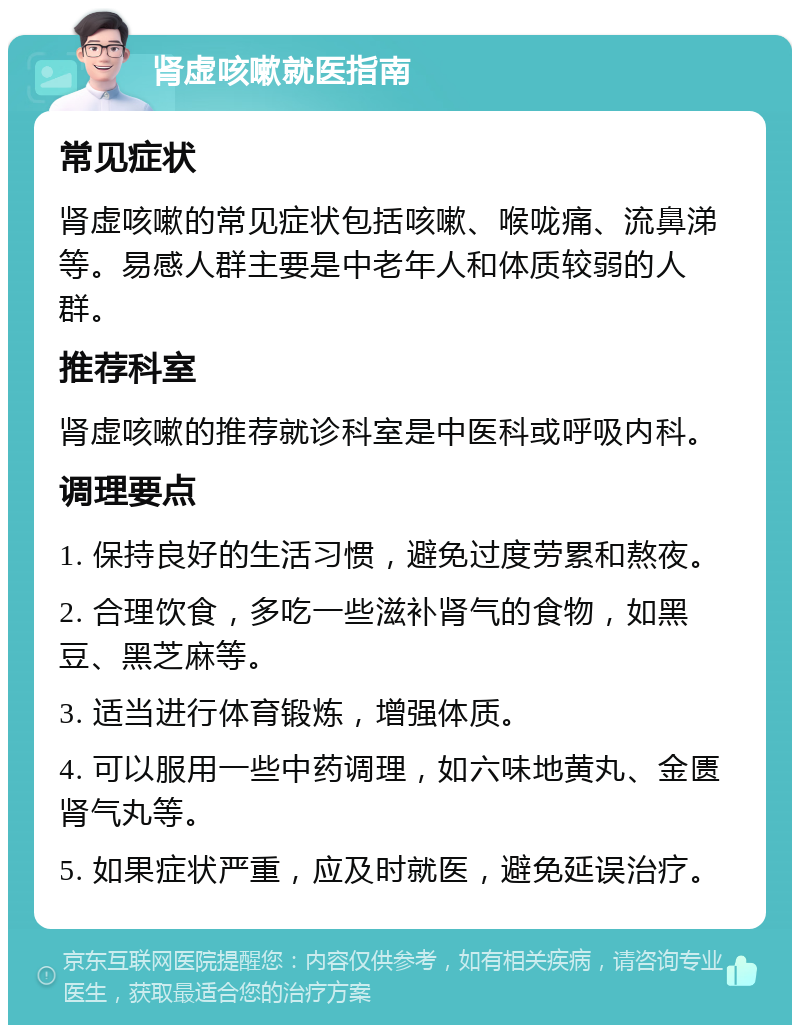 肾虚咳嗽就医指南 常见症状 肾虚咳嗽的常见症状包括咳嗽、喉咙痛、流鼻涕等。易感人群主要是中老年人和体质较弱的人群。 推荐科室 肾虚咳嗽的推荐就诊科室是中医科或呼吸内科。 调理要点 1. 保持良好的生活习惯，避免过度劳累和熬夜。 2. 合理饮食，多吃一些滋补肾气的食物，如黑豆、黑芝麻等。 3. 适当进行体育锻炼，增强体质。 4. 可以服用一些中药调理，如六味地黄丸、金匮肾气丸等。 5. 如果症状严重，应及时就医，避免延误治疗。