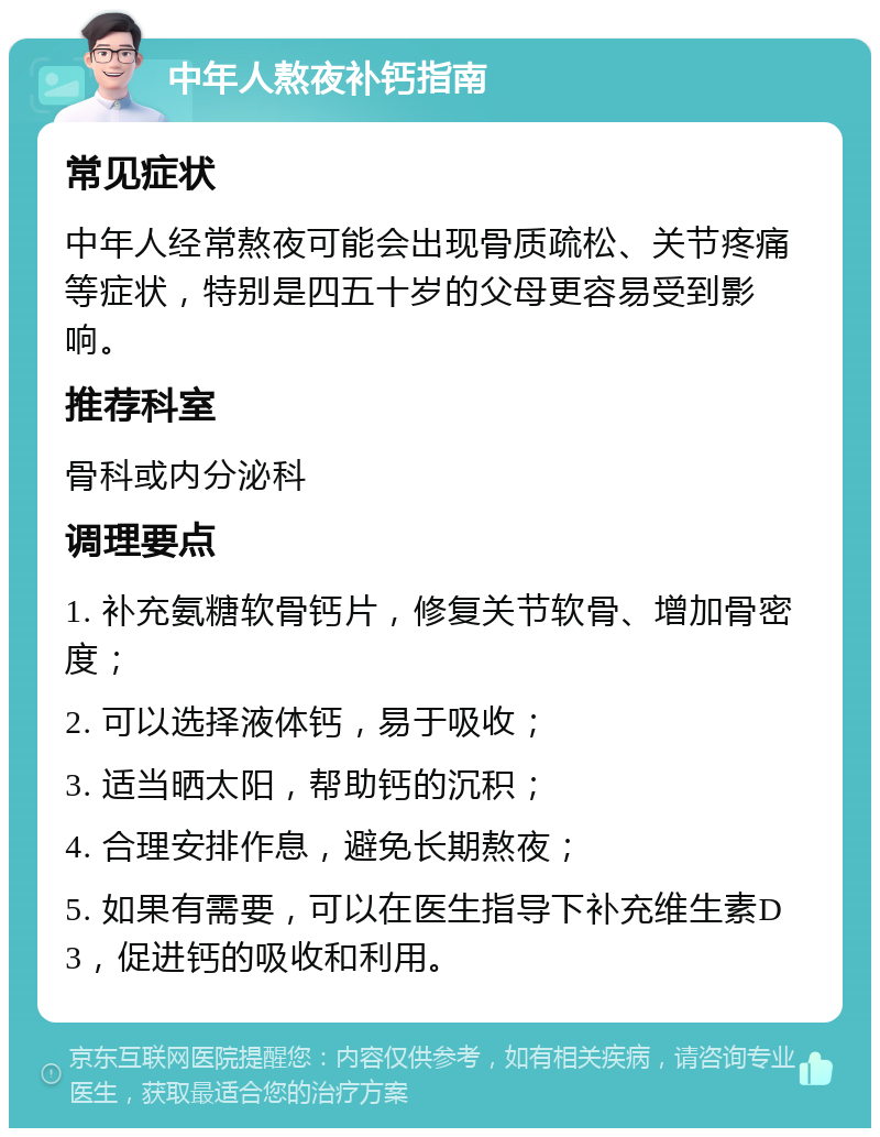 中年人熬夜补钙指南 常见症状 中年人经常熬夜可能会出现骨质疏松、关节疼痛等症状，特别是四五十岁的父母更容易受到影响。 推荐科室 骨科或内分泌科 调理要点 1. 补充氨糖软骨钙片，修复关节软骨、增加骨密度； 2. 可以选择液体钙，易于吸收； 3. 适当晒太阳，帮助钙的沉积； 4. 合理安排作息，避免长期熬夜； 5. 如果有需要，可以在医生指导下补充维生素D3，促进钙的吸收和利用。