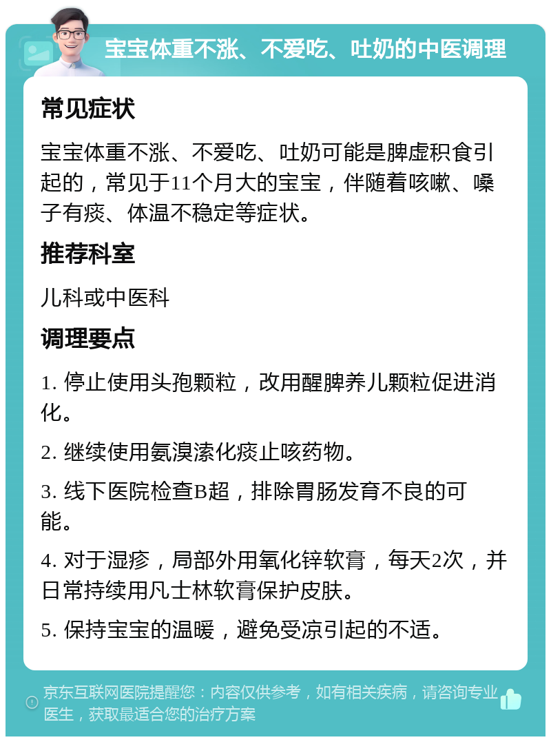 宝宝体重不涨、不爱吃、吐奶的中医调理 常见症状 宝宝体重不涨、不爱吃、吐奶可能是脾虚积食引起的，常见于11个月大的宝宝，伴随着咳嗽、嗓子有痰、体温不稳定等症状。 推荐科室 儿科或中医科 调理要点 1. 停止使用头孢颗粒，改用醒脾养儿颗粒促进消化。 2. 继续使用氨溴溹化痰止咳药物。 3. 线下医院检查B超，排除胃肠发育不良的可能。 4. 对于湿疹，局部外用氧化锌软膏，每天2次，并日常持续用凡士林软膏保护皮肤。 5. 保持宝宝的温暖，避免受凉引起的不适。