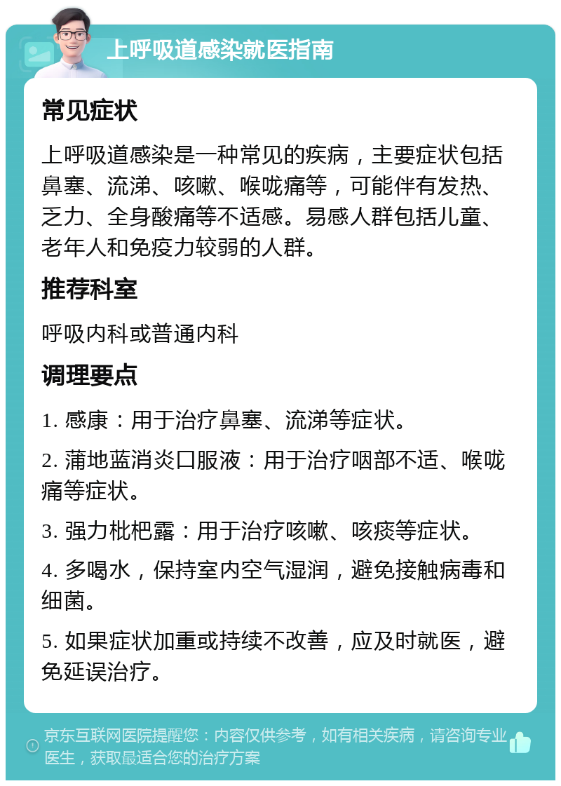 上呼吸道感染就医指南 常见症状 上呼吸道感染是一种常见的疾病，主要症状包括鼻塞、流涕、咳嗽、喉咙痛等，可能伴有发热、乏力、全身酸痛等不适感。易感人群包括儿童、老年人和免疫力较弱的人群。 推荐科室 呼吸内科或普通内科 调理要点 1. 感康：用于治疗鼻塞、流涕等症状。 2. 蒲地蓝消炎口服液：用于治疗咽部不适、喉咙痛等症状。 3. 强力枇杷露：用于治疗咳嗽、咳痰等症状。 4. 多喝水，保持室内空气湿润，避免接触病毒和细菌。 5. 如果症状加重或持续不改善，应及时就医，避免延误治疗。