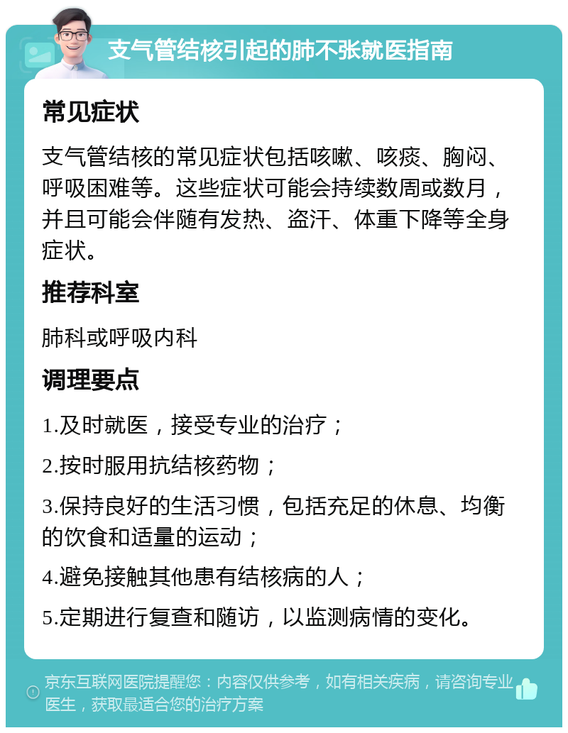 支气管结核引起的肺不张就医指南 常见症状 支气管结核的常见症状包括咳嗽、咳痰、胸闷、呼吸困难等。这些症状可能会持续数周或数月，并且可能会伴随有发热、盗汗、体重下降等全身症状。 推荐科室 肺科或呼吸内科 调理要点 1.及时就医，接受专业的治疗； 2.按时服用抗结核药物； 3.保持良好的生活习惯，包括充足的休息、均衡的饮食和适量的运动； 4.避免接触其他患有结核病的人； 5.定期进行复查和随访，以监测病情的变化。