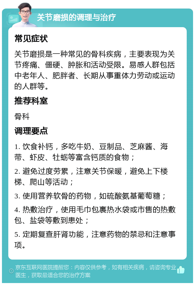 关节磨损的调理与治疗 常见症状 关节磨损是一种常见的骨科疾病，主要表现为关节疼痛、僵硬、肿胀和活动受限。易感人群包括中老年人、肥胖者、长期从事重体力劳动或运动的人群等。 推荐科室 骨科 调理要点 1. 饮食补钙，多吃牛奶、豆制品、芝麻酱、海带、虾皮、牡蛎等富含钙质的食物； 2. 避免过度劳累，注意关节保暖，避免上下楼梯、爬山等活动； 3. 使用营养软骨的药物，如硫酸氨基葡萄糖； 4. 热敷治疗，使用毛巾包裹热水袋或市售的热敷包、盐袋等敷到患处； 5. 定期复查肝肾功能，注意药物的禁忌和注意事项。