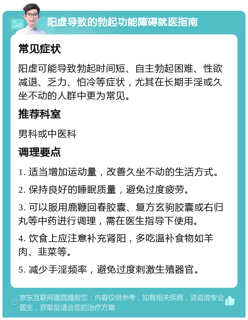 阳虚导致的勃起功能障碍就医指南 常见症状 阳虚可能导致勃起时间短、自主勃起困难、性欲减退、乏力、怕冷等症状，尤其在长期手淫或久坐不动的人群中更为常见。 推荐科室 男科或中医科 调理要点 1. 适当增加运动量，改善久坐不动的生活方式。 2. 保持良好的睡眠质量，避免过度疲劳。 3. 可以服用鹿鞭回春胶囊、复方玄驹胶囊或右归丸等中药进行调理，需在医生指导下使用。 4. 饮食上应注意补充肾阳，多吃温补食物如羊肉、韭菜等。 5. 减少手淫频率，避免过度刺激生殖器官。