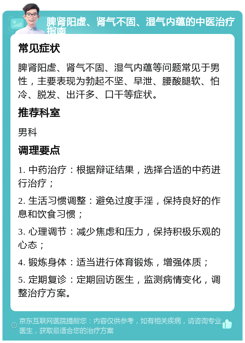 脾肾阳虚、肾气不固、湿气内蕴的中医治疗指南 常见症状 脾肾阳虚、肾气不固、湿气内蕴等问题常见于男性，主要表现为勃起不坚、早泄、腰酸腿软、怕冷、脱发、出汗多、口干等症状。 推荐科室 男科 调理要点 1. 中药治疗：根据辩证结果，选择合适的中药进行治疗； 2. 生活习惯调整：避免过度手淫，保持良好的作息和饮食习惯； 3. 心理调节：减少焦虑和压力，保持积极乐观的心态； 4. 锻炼身体：适当进行体育锻炼，增强体质； 5. 定期复诊：定期回访医生，监测病情变化，调整治疗方案。