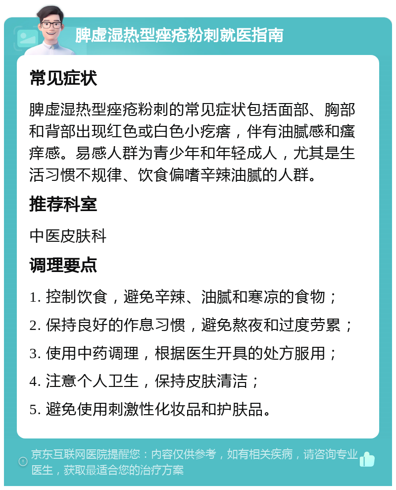 脾虚湿热型痤疮粉刺就医指南 常见症状 脾虚湿热型痤疮粉刺的常见症状包括面部、胸部和背部出现红色或白色小疙瘩，伴有油腻感和瘙痒感。易感人群为青少年和年轻成人，尤其是生活习惯不规律、饮食偏嗜辛辣油腻的人群。 推荐科室 中医皮肤科 调理要点 1. 控制饮食，避免辛辣、油腻和寒凉的食物； 2. 保持良好的作息习惯，避免熬夜和过度劳累； 3. 使用中药调理，根据医生开具的处方服用； 4. 注意个人卫生，保持皮肤清洁； 5. 避免使用刺激性化妆品和护肤品。