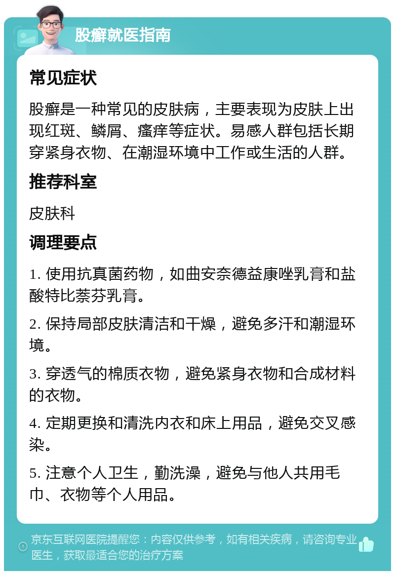 股癣就医指南 常见症状 股癣是一种常见的皮肤病，主要表现为皮肤上出现红斑、鳞屑、瘙痒等症状。易感人群包括长期穿紧身衣物、在潮湿环境中工作或生活的人群。 推荐科室 皮肤科 调理要点 1. 使用抗真菌药物，如曲安奈德益康唑乳膏和盐酸特比萘芬乳膏。 2. 保持局部皮肤清洁和干燥，避免多汗和潮湿环境。 3. 穿透气的棉质衣物，避免紧身衣物和合成材料的衣物。 4. 定期更换和清洗内衣和床上用品，避免交叉感染。 5. 注意个人卫生，勤洗澡，避免与他人共用毛巾、衣物等个人用品。