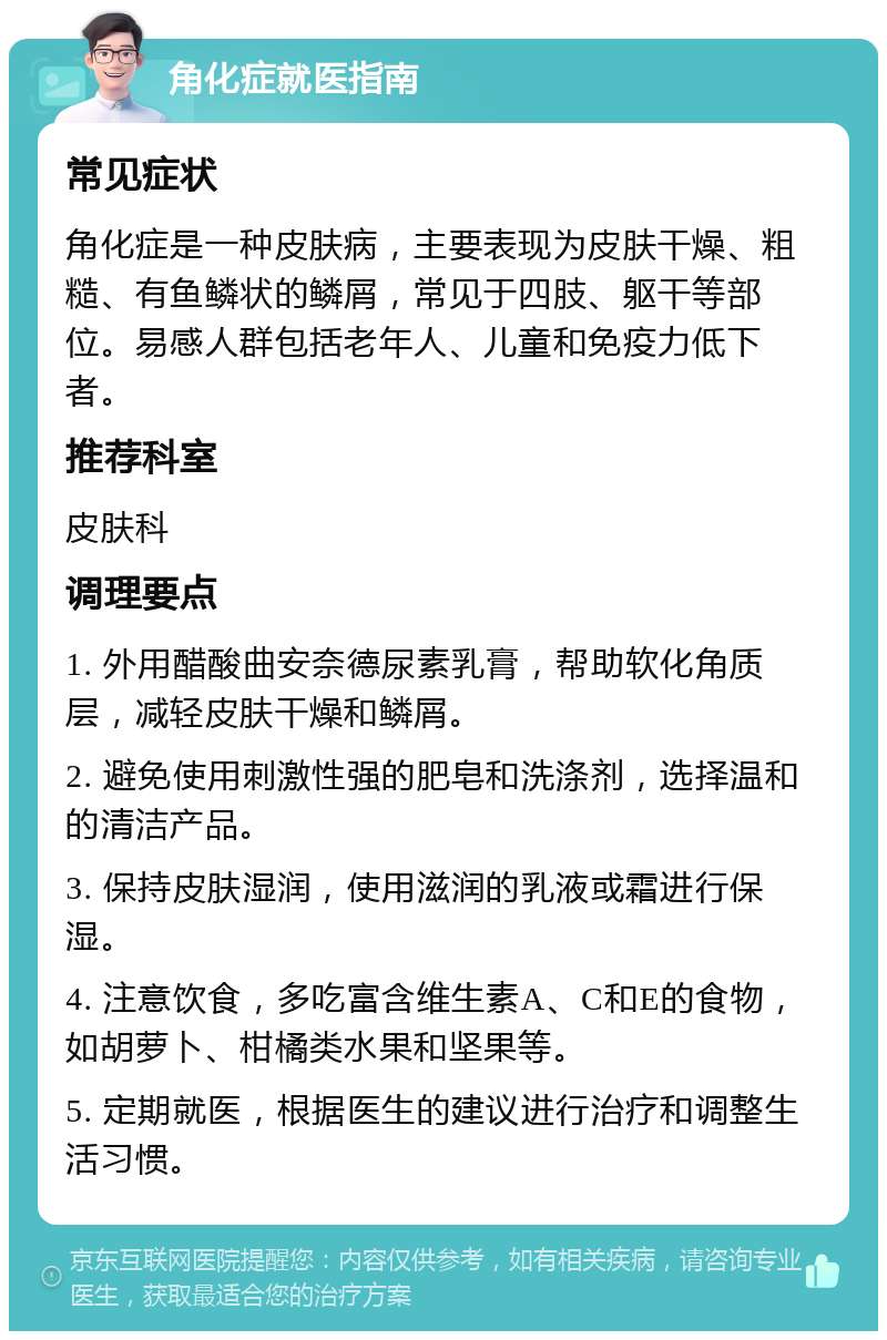 角化症就医指南 常见症状 角化症是一种皮肤病，主要表现为皮肤干燥、粗糙、有鱼鳞状的鳞屑，常见于四肢、躯干等部位。易感人群包括老年人、儿童和免疫力低下者。 推荐科室 皮肤科 调理要点 1. 外用醋酸曲安奈德尿素乳膏，帮助软化角质层，减轻皮肤干燥和鳞屑。 2. 避免使用刺激性强的肥皂和洗涤剂，选择温和的清洁产品。 3. 保持皮肤湿润，使用滋润的乳液或霜进行保湿。 4. 注意饮食，多吃富含维生素A、C和E的食物，如胡萝卜、柑橘类水果和坚果等。 5. 定期就医，根据医生的建议进行治疗和调整生活习惯。