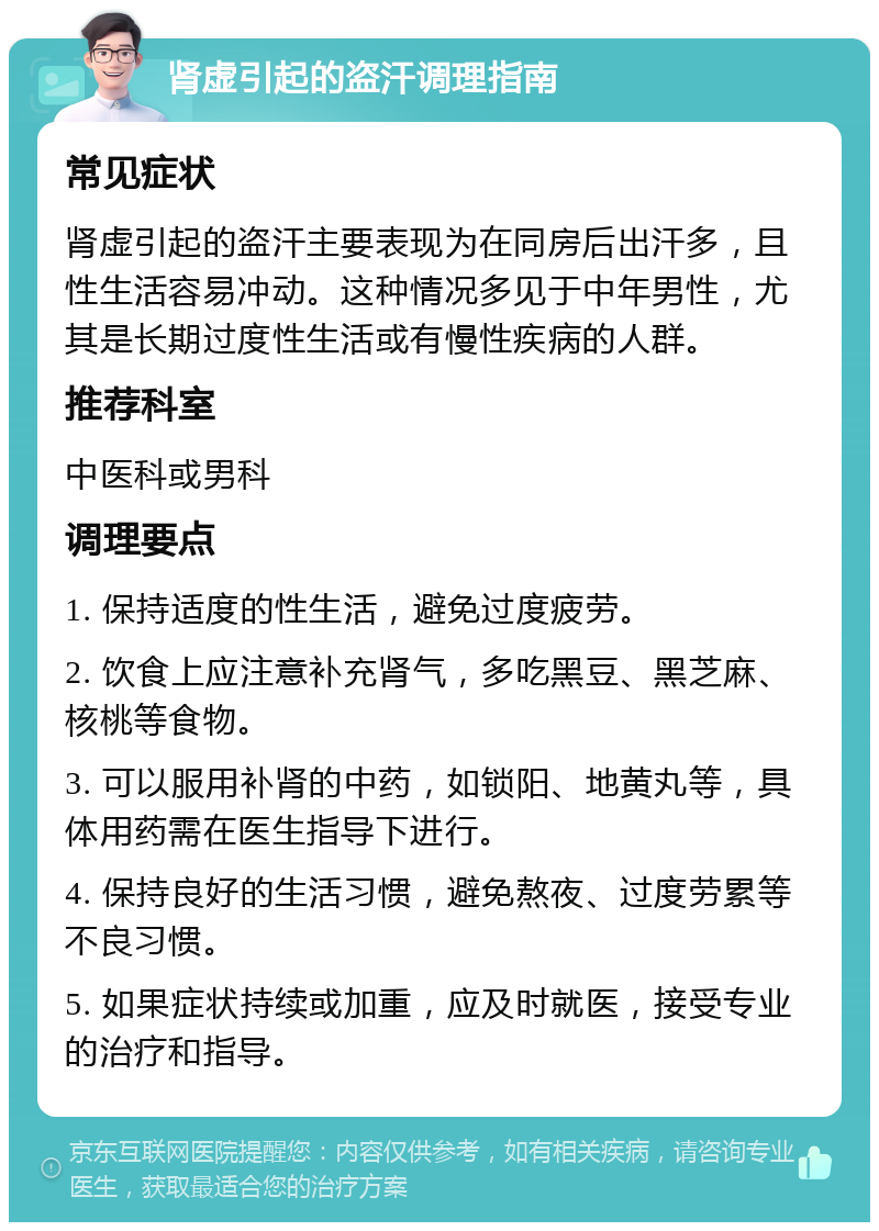 肾虚引起的盗汗调理指南 常见症状 肾虚引起的盗汗主要表现为在同房后出汗多，且性生活容易冲动。这种情况多见于中年男性，尤其是长期过度性生活或有慢性疾病的人群。 推荐科室 中医科或男科 调理要点 1. 保持适度的性生活，避免过度疲劳。 2. 饮食上应注意补充肾气，多吃黑豆、黑芝麻、核桃等食物。 3. 可以服用补肾的中药，如锁阳、地黄丸等，具体用药需在医生指导下进行。 4. 保持良好的生活习惯，避免熬夜、过度劳累等不良习惯。 5. 如果症状持续或加重，应及时就医，接受专业的治疗和指导。