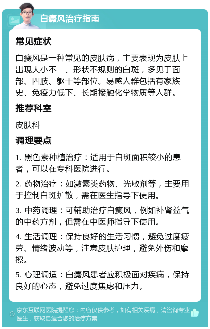 白癜风治疗指南 常见症状 白癜风是一种常见的皮肤病，主要表现为皮肤上出现大小不一、形状不规则的白斑，多见于面部、四肢、躯干等部位。易感人群包括有家族史、免疫力低下、长期接触化学物质等人群。 推荐科室 皮肤科 调理要点 1. 黑色素种植治疗：适用于白斑面积较小的患者，可以在专科医院进行。 2. 药物治疗：如激素类药物、光敏剂等，主要用于控制白斑扩散，需在医生指导下使用。 3. 中药调理：可辅助治疗白癜风，例如补肾益气的中药方剂，但需在中医师指导下使用。 4. 生活调理：保持良好的生活习惯，避免过度疲劳、情绪波动等，注意皮肤护理，避免外伤和摩擦。 5. 心理调适：白癜风患者应积极面对疾病，保持良好的心态，避免过度焦虑和压力。