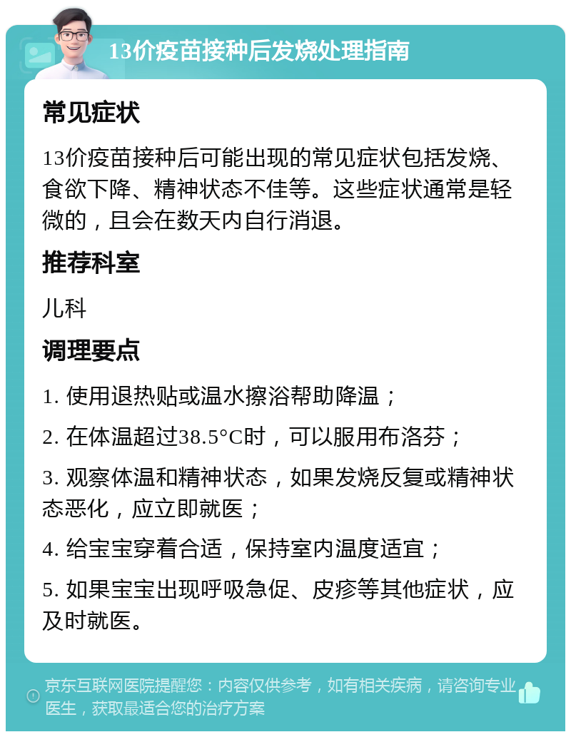 13价疫苗接种后发烧处理指南 常见症状 13价疫苗接种后可能出现的常见症状包括发烧、食欲下降、精神状态不佳等。这些症状通常是轻微的，且会在数天内自行消退。 推荐科室 儿科 调理要点 1. 使用退热贴或温水擦浴帮助降温； 2. 在体温超过38.5°C时，可以服用布洛芬； 3. 观察体温和精神状态，如果发烧反复或精神状态恶化，应立即就医； 4. 给宝宝穿着合适，保持室内温度适宜； 5. 如果宝宝出现呼吸急促、皮疹等其他症状，应及时就医。