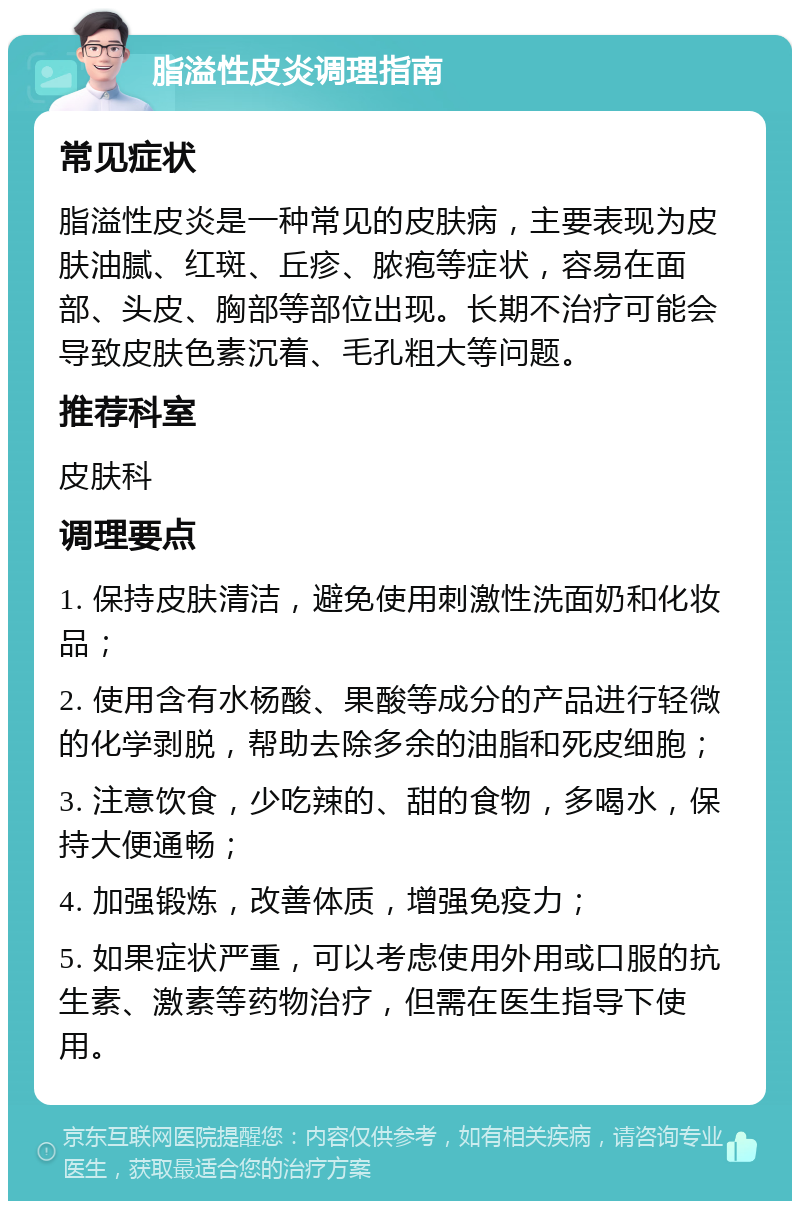 脂溢性皮炎调理指南 常见症状 脂溢性皮炎是一种常见的皮肤病，主要表现为皮肤油腻、红斑、丘疹、脓疱等症状，容易在面部、头皮、胸部等部位出现。长期不治疗可能会导致皮肤色素沉着、毛孔粗大等问题。 推荐科室 皮肤科 调理要点 1. 保持皮肤清洁，避免使用刺激性洗面奶和化妆品； 2. 使用含有水杨酸、果酸等成分的产品进行轻微的化学剥脱，帮助去除多余的油脂和死皮细胞； 3. 注意饮食，少吃辣的、甜的食物，多喝水，保持大便通畅； 4. 加强锻炼，改善体质，增强免疫力； 5. 如果症状严重，可以考虑使用外用或口服的抗生素、激素等药物治疗，但需在医生指导下使用。