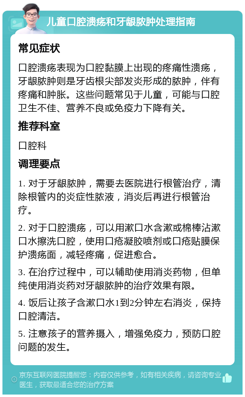 儿童口腔溃疡和牙龈脓肿处理指南 常见症状 口腔溃疡表现为口腔黏膜上出现的疼痛性溃疡，牙龈脓肿则是牙齿根尖部发炎形成的脓肿，伴有疼痛和肿胀。这些问题常见于儿童，可能与口腔卫生不佳、营养不良或免疫力下降有关。 推荐科室 口腔科 调理要点 1. 对于牙龈脓肿，需要去医院进行根管治疗，清除根管内的炎症性脓液，消炎后再进行根管治疗。 2. 对于口腔溃疡，可以用漱口水含漱或棉棒沾漱口水擦洗口腔，使用口疮凝胶喷剂或口疮贴膜保护溃疡面，减轻疼痛，促进愈合。 3. 在治疗过程中，可以辅助使用消炎药物，但单纯使用消炎药对牙龈脓肿的治疗效果有限。 4. 饭后让孩子含漱口水1到2分钟左右消炎，保持口腔清洁。 5. 注意孩子的营养摄入，增强免疫力，预防口腔问题的发生。