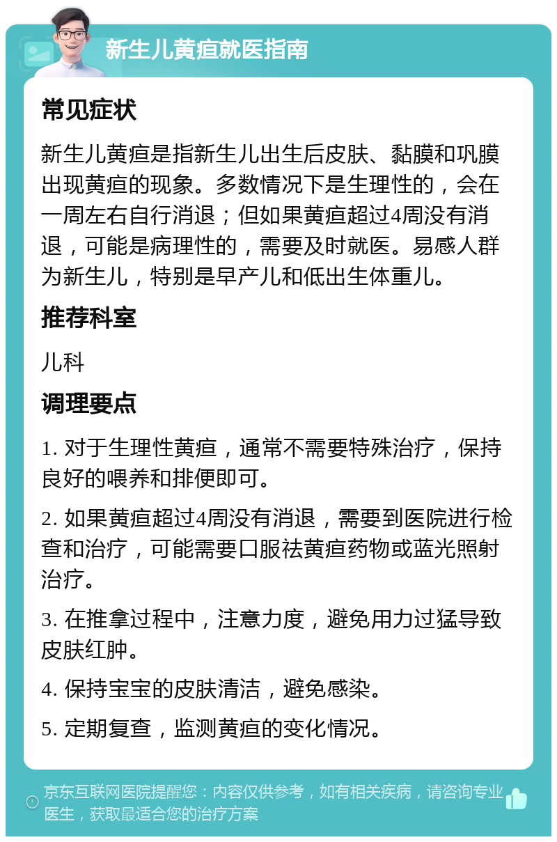 新生儿黄疸就医指南 常见症状 新生儿黄疸是指新生儿出生后皮肤、黏膜和巩膜出现黄疸的现象。多数情况下是生理性的，会在一周左右自行消退；但如果黄疸超过4周没有消退，可能是病理性的，需要及时就医。易感人群为新生儿，特别是早产儿和低出生体重儿。 推荐科室 儿科 调理要点 1. 对于生理性黄疸，通常不需要特殊治疗，保持良好的喂养和排便即可。 2. 如果黄疸超过4周没有消退，需要到医院进行检查和治疗，可能需要口服祛黄疸药物或蓝光照射治疗。 3. 在推拿过程中，注意力度，避免用力过猛导致皮肤红肿。 4. 保持宝宝的皮肤清洁，避免感染。 5. 定期复查，监测黄疸的变化情况。