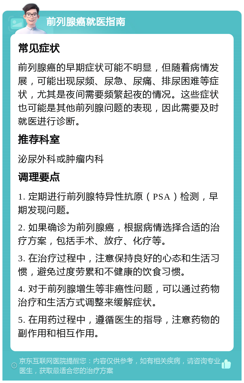 前列腺癌就医指南 常见症状 前列腺癌的早期症状可能不明显，但随着病情发展，可能出现尿频、尿急、尿痛、排尿困难等症状，尤其是夜间需要频繁起夜的情况。这些症状也可能是其他前列腺问题的表现，因此需要及时就医进行诊断。 推荐科室 泌尿外科或肿瘤内科 调理要点 1. 定期进行前列腺特异性抗原（PSA）检测，早期发现问题。 2. 如果确诊为前列腺癌，根据病情选择合适的治疗方案，包括手术、放疗、化疗等。 3. 在治疗过程中，注意保持良好的心态和生活习惯，避免过度劳累和不健康的饮食习惯。 4. 对于前列腺增生等非癌性问题，可以通过药物治疗和生活方式调整来缓解症状。 5. 在用药过程中，遵循医生的指导，注意药物的副作用和相互作用。