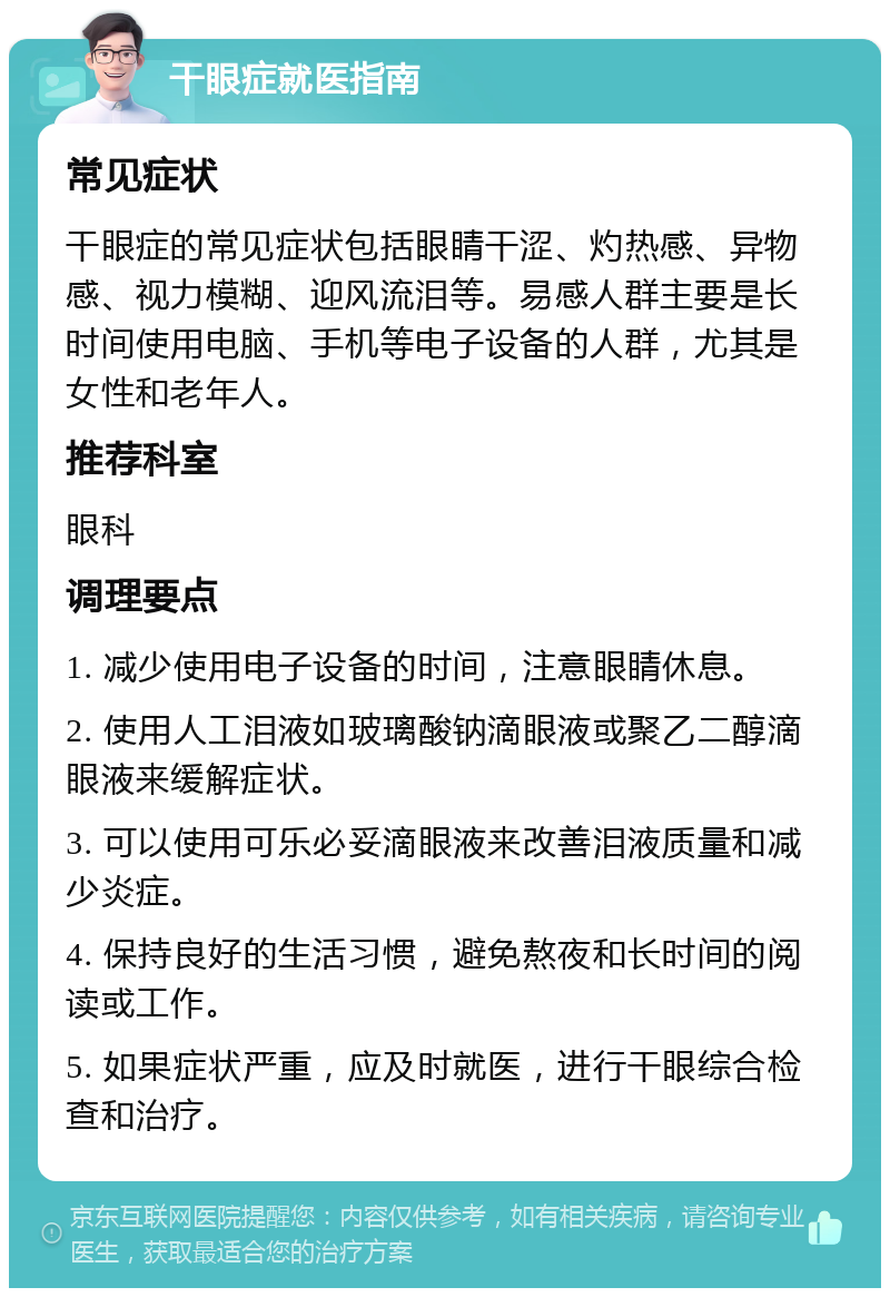 干眼症就医指南 常见症状 干眼症的常见症状包括眼睛干涩、灼热感、异物感、视力模糊、迎风流泪等。易感人群主要是长时间使用电脑、手机等电子设备的人群，尤其是女性和老年人。 推荐科室 眼科 调理要点 1. 减少使用电子设备的时间，注意眼睛休息。 2. 使用人工泪液如玻璃酸钠滴眼液或聚乙二醇滴眼液来缓解症状。 3. 可以使用可乐必妥滴眼液来改善泪液质量和减少炎症。 4. 保持良好的生活习惯，避免熬夜和长时间的阅读或工作。 5. 如果症状严重，应及时就医，进行干眼综合检查和治疗。