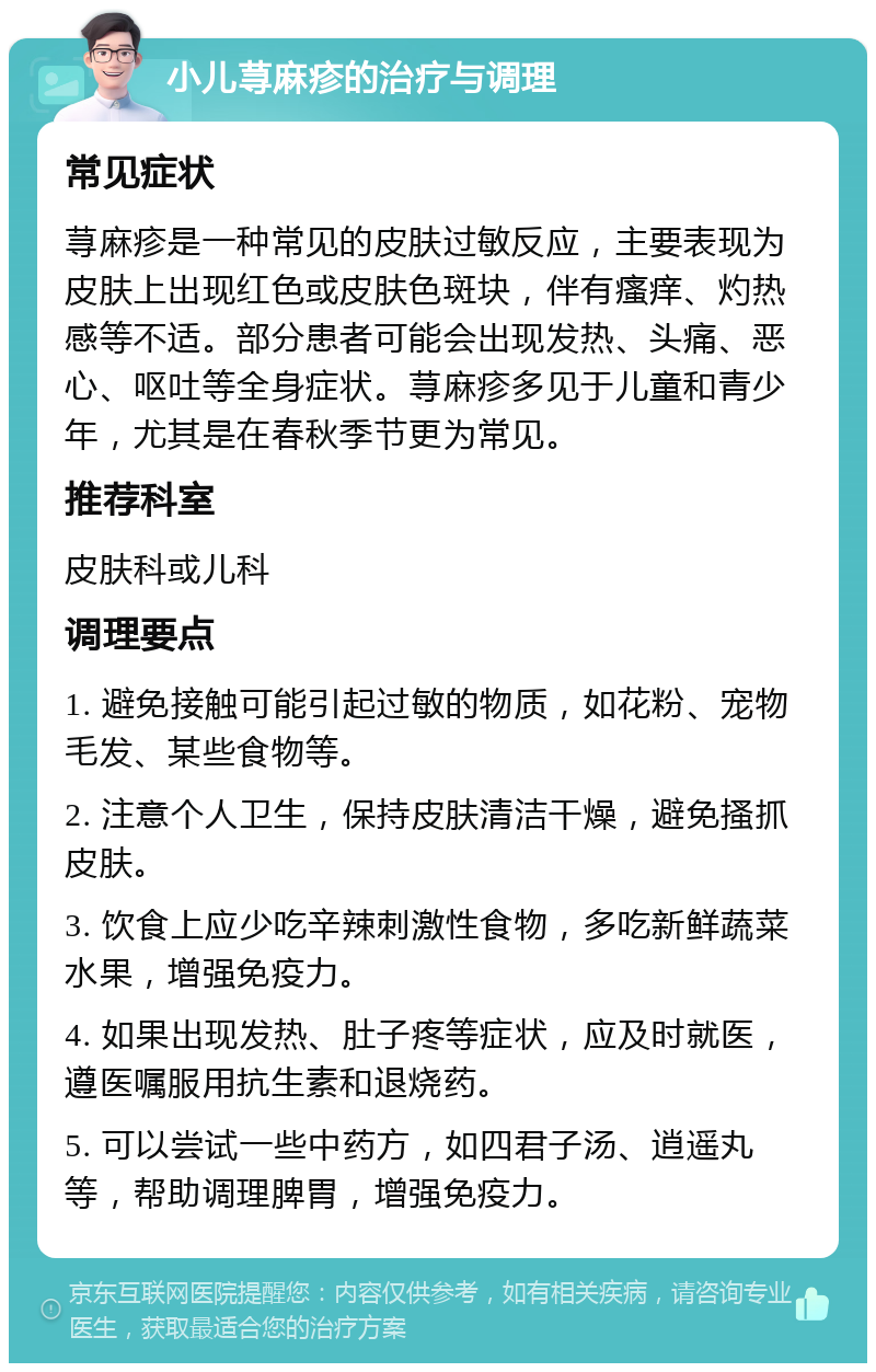 小儿荨麻疹的治疗与调理 常见症状 荨麻疹是一种常见的皮肤过敏反应，主要表现为皮肤上出现红色或皮肤色斑块，伴有瘙痒、灼热感等不适。部分患者可能会出现发热、头痛、恶心、呕吐等全身症状。荨麻疹多见于儿童和青少年，尤其是在春秋季节更为常见。 推荐科室 皮肤科或儿科 调理要点 1. 避免接触可能引起过敏的物质，如花粉、宠物毛发、某些食物等。 2. 注意个人卫生，保持皮肤清洁干燥，避免搔抓皮肤。 3. 饮食上应少吃辛辣刺激性食物，多吃新鲜蔬菜水果，增强免疫力。 4. 如果出现发热、肚子疼等症状，应及时就医，遵医嘱服用抗生素和退烧药。 5. 可以尝试一些中药方，如四君子汤、逍遥丸等，帮助调理脾胃，增强免疫力。