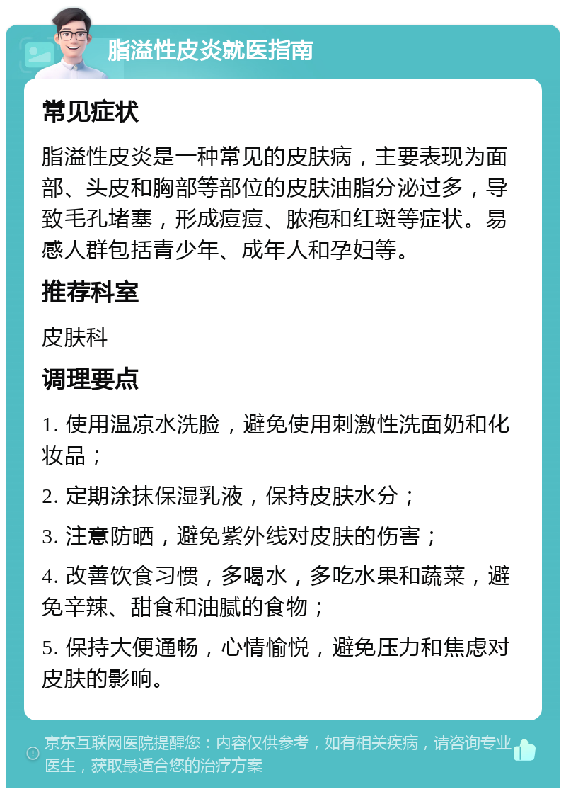 脂溢性皮炎就医指南 常见症状 脂溢性皮炎是一种常见的皮肤病，主要表现为面部、头皮和胸部等部位的皮肤油脂分泌过多，导致毛孔堵塞，形成痘痘、脓疱和红斑等症状。易感人群包括青少年、成年人和孕妇等。 推荐科室 皮肤科 调理要点 1. 使用温凉水洗脸，避免使用刺激性洗面奶和化妆品； 2. 定期涂抹保湿乳液，保持皮肤水分； 3. 注意防晒，避免紫外线对皮肤的伤害； 4. 改善饮食习惯，多喝水，多吃水果和蔬菜，避免辛辣、甜食和油腻的食物； 5. 保持大便通畅，心情愉悦，避免压力和焦虑对皮肤的影响。