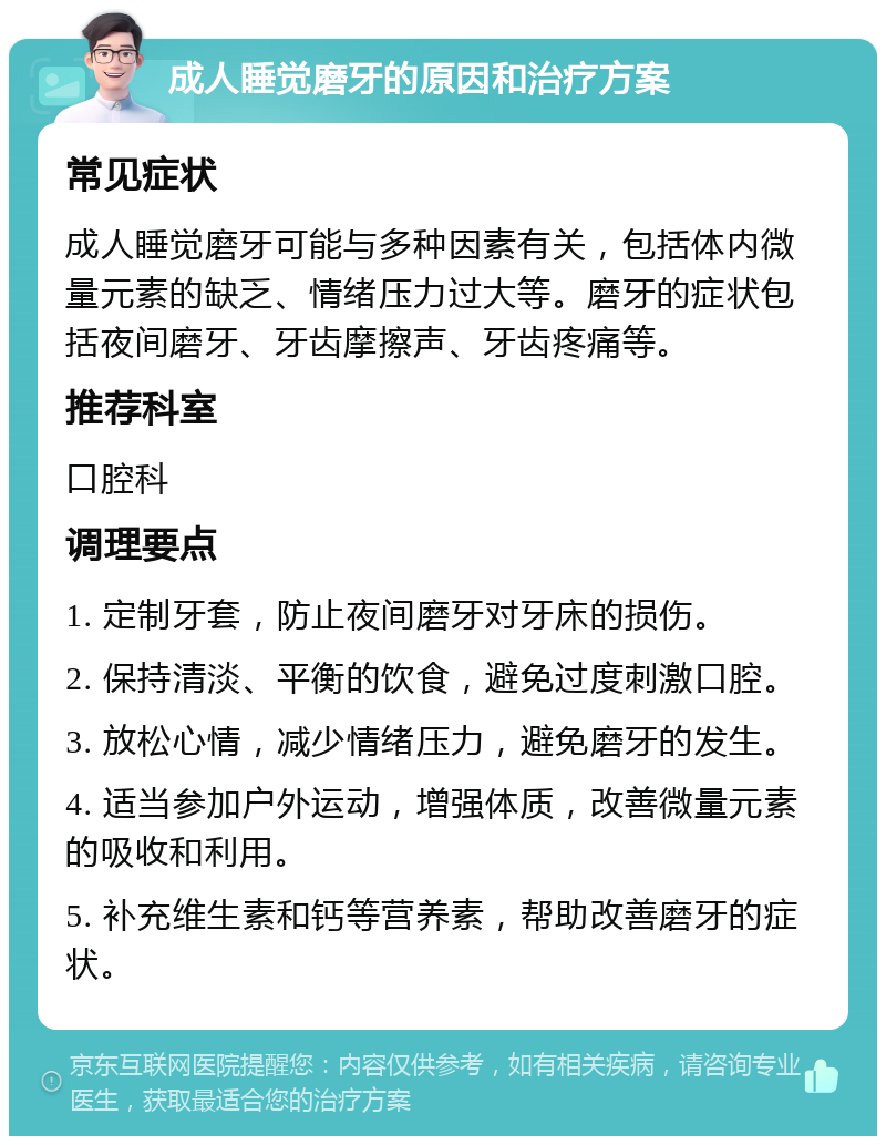 成人睡觉磨牙的原因和治疗方案 常见症状 成人睡觉磨牙可能与多种因素有关，包括体内微量元素的缺乏、情绪压力过大等。磨牙的症状包括夜间磨牙、牙齿摩擦声、牙齿疼痛等。 推荐科室 口腔科 调理要点 1. 定制牙套，防止夜间磨牙对牙床的损伤。 2. 保持清淡、平衡的饮食，避免过度刺激口腔。 3. 放松心情，减少情绪压力，避免磨牙的发生。 4. 适当参加户外运动，增强体质，改善微量元素的吸收和利用。 5. 补充维生素和钙等营养素，帮助改善磨牙的症状。