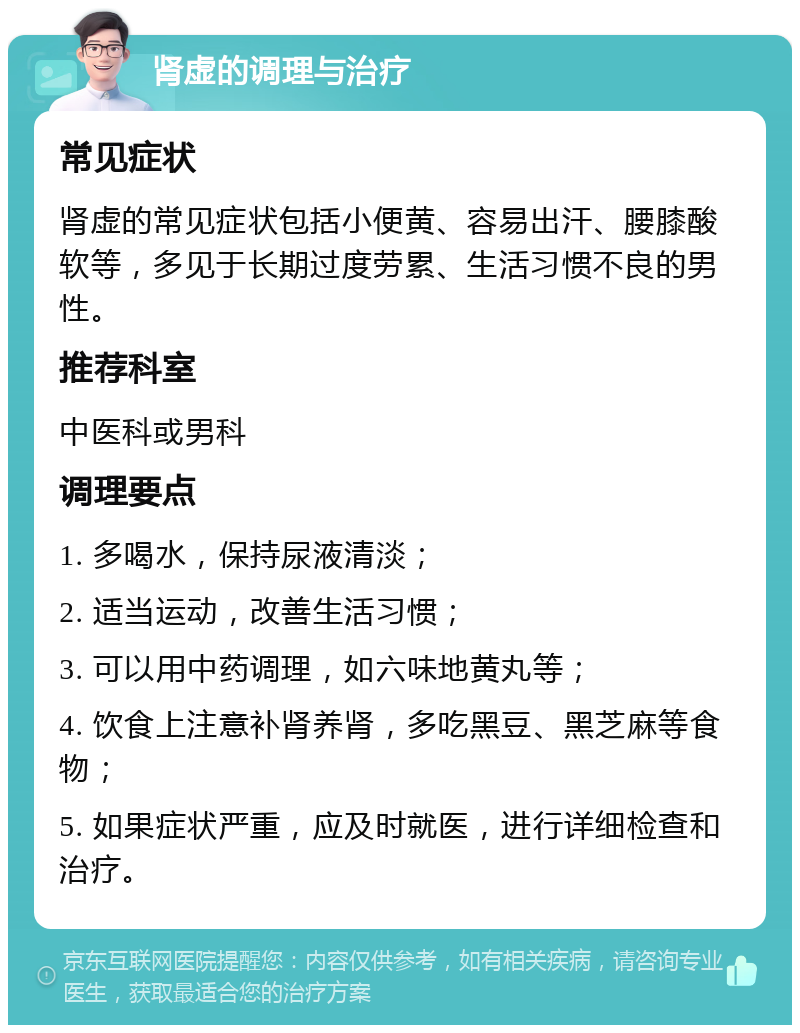 肾虚的调理与治疗 常见症状 肾虚的常见症状包括小便黄、容易出汗、腰膝酸软等，多见于长期过度劳累、生活习惯不良的男性。 推荐科室 中医科或男科 调理要点 1. 多喝水，保持尿液清淡； 2. 适当运动，改善生活习惯； 3. 可以用中药调理，如六味地黄丸等； 4. 饮食上注意补肾养肾，多吃黑豆、黑芝麻等食物； 5. 如果症状严重，应及时就医，进行详细检查和治疗。