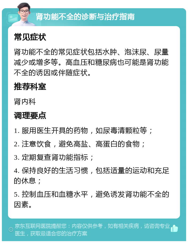 肾功能不全的诊断与治疗指南 常见症状 肾功能不全的常见症状包括水肿、泡沫尿、尿量减少或增多等。高血压和糖尿病也可能是肾功能不全的诱因或伴随症状。 推荐科室 肾内科 调理要点 1. 服用医生开具的药物，如尿毒清颗粒等； 2. 注意饮食，避免高盐、高蛋白的食物； 3. 定期复查肾功能指标； 4. 保持良好的生活习惯，包括适量的运动和充足的休息； 5. 控制血压和血糖水平，避免诱发肾功能不全的因素。