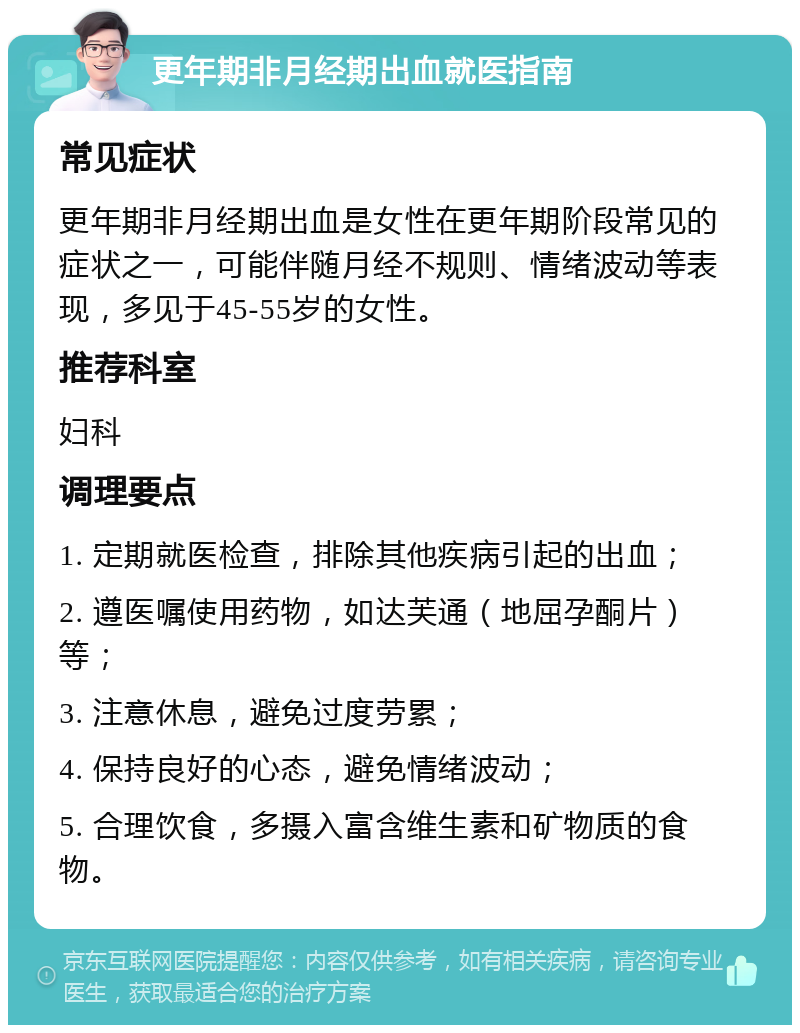 更年期非月经期出血就医指南 常见症状 更年期非月经期出血是女性在更年期阶段常见的症状之一，可能伴随月经不规则、情绪波动等表现，多见于45-55岁的女性。 推荐科室 妇科 调理要点 1. 定期就医检查，排除其他疾病引起的出血； 2. 遵医嘱使用药物，如达芙通（地屈孕酮片）等； 3. 注意休息，避免过度劳累； 4. 保持良好的心态，避免情绪波动； 5. 合理饮食，多摄入富含维生素和矿物质的食物。