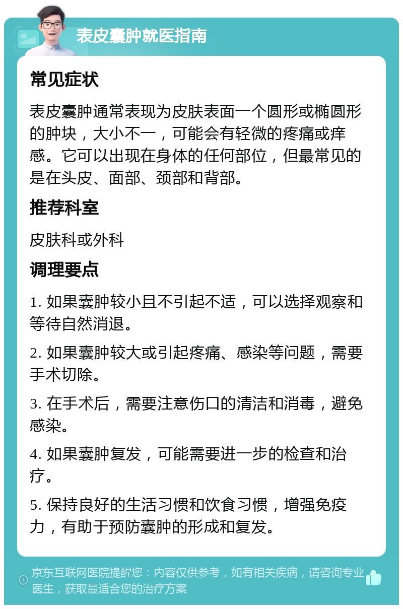 表皮囊肿就医指南 常见症状 表皮囊肿通常表现为皮肤表面一个圆形或椭圆形的肿块，大小不一，可能会有轻微的疼痛或痒感。它可以出现在身体的任何部位，但最常见的是在头皮、面部、颈部和背部。 推荐科室 皮肤科或外科 调理要点 1. 如果囊肿较小且不引起不适，可以选择观察和等待自然消退。 2. 如果囊肿较大或引起疼痛、感染等问题，需要手术切除。 3. 在手术后，需要注意伤口的清洁和消毒，避免感染。 4. 如果囊肿复发，可能需要进一步的检查和治疗。 5. 保持良好的生活习惯和饮食习惯，增强免疫力，有助于预防囊肿的形成和复发。