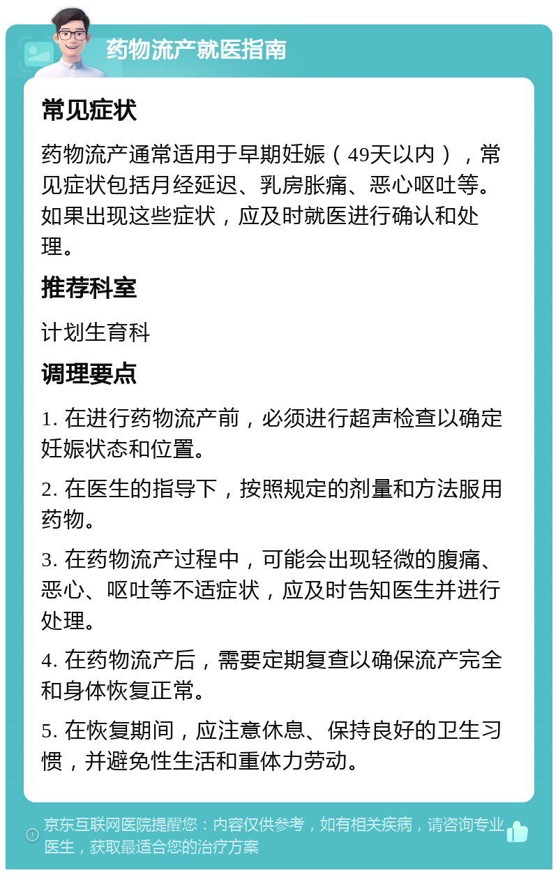 药物流产就医指南 常见症状 药物流产通常适用于早期妊娠（49天以内），常见症状包括月经延迟、乳房胀痛、恶心呕吐等。如果出现这些症状，应及时就医进行确认和处理。 推荐科室 计划生育科 调理要点 1. 在进行药物流产前，必须进行超声检查以确定妊娠状态和位置。 2. 在医生的指导下，按照规定的剂量和方法服用药物。 3. 在药物流产过程中，可能会出现轻微的腹痛、恶心、呕吐等不适症状，应及时告知医生并进行处理。 4. 在药物流产后，需要定期复查以确保流产完全和身体恢复正常。 5. 在恢复期间，应注意休息、保持良好的卫生习惯，并避免性生活和重体力劳动。